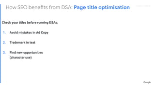 Proprietary + ConﬁdentialProprietary + Conﬁdential
How SEO benefits from DSA: Page title optimisation
Check your titles before running DSAs:
1. Avoid mistakes in Ad Copy
2. Trademark in text
3. Find new opportunities
(character use)
 