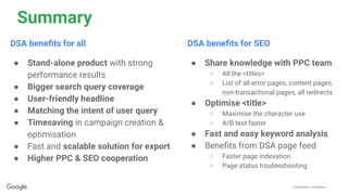 Conﬁdential + Proprietary
Summary
DSA beneﬁts for SEO
● Share knowledge with PPC team
○ All the <titles>
○ List of all error pages, content pages,
non-transactional pages, all redirects
● Optimise <title>
○ Maximise the character use
○ A/B test faster
● Fast and easy keyword analysis
● Beneﬁts from DSA page feed
○ Faster page indexation
○ Page status troubleshooting
DSA beneﬁts for all
● Stand-alone product with strong
performance results
● Bigger search query coverage
● User-friendly headline
● Matching the intent of user query
● Timesaving in campaign creation &
optimisation
● Fast and scalable solution for export
● Higher PPC & SEO cooperation
 