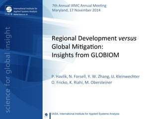 Regional	
  Development	
  versus	
  
Global	
  Mi2ga2on:	
  
Insights	
  from	
  GLOBIOM	
  
P.	
  Havlík,	
  N.	
  Forsell,	
  Y.	
  W.	
  Zhang,	
  U.	
  Kleinwechter	
  
O.	
  Fricko,	
  K.	
  Riahi,	
  M.	
  Obersteiner	
  
	
  	
  
7th	
  Annual	
  IAMC	
  Annual	
  Mee2ng	
  	
  
Maryland,	
  17	
  November	
  2014	
  	
  
 