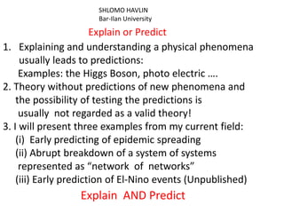 SHLOMO HAVLIN
                      Bar-Ilan University

                       Explain or Predict
1. Explaining and understanding a physical phenomena
     usually leads to predictions:
     Examples: the Higgs Boson, photo electric ….
2. Theory without predictions of new phenomena and
    the possibility of testing the predictions is
     usually not regarded as a valid theory!
3. I will present three examples from my current field:
    (i) Early predicting of epidemic spreading
    (ii) Abrupt breakdown of a system of systems
     represented as “network of networks”
    (iii) Early prediction of El-Nino events (Unpublished)
                  Explain AND Predict
 