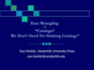 Sue Havlish, Vanderbilt University Press [email_address]   Data Wrangling  -or-  “ Catalogs?  We Don’t Need No Stinking Catalogs” 