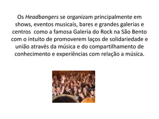 Os Headbangers se organizam principalmente em
 shows, eventos musicais, bares e grandes galerias e
centros como a famosa Galeria do Rock na São Bento
com o intuito de promoverem laços de solidariedade e
 união através da música e do compartilhamento de
 conhecimento e experiências com relação a música.
 