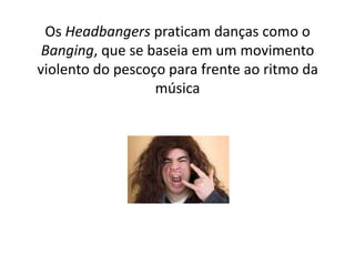 Os Headbangers praticam danças como o
 Banging, que se baseia em um movimento
violento do pescoço para frente ao ritmo da
                  música
 