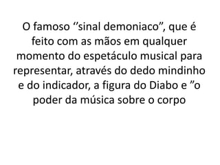 O famoso ‘’sinal demoniaco”, que é
    feito com as mãos em qualquer
 momento do espetáculo musical para
representar, através do dedo mindinho
 e do indicador, a figura do Diabo e ”o
    poder da música sobre o corpo
 