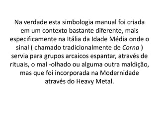 Na verdade esta simbologia manual foi criada
     em um contexto bastante diferente, mais
especificamente na Itália da Idade Média onde o
   sinal ( chamado tradicionalmente de Corna )
 servia para grupos arcaicos espantar, através de
rituais, o mal -olhado ou alguma outra maldição,
     mas que foi incorporada na Modernidade
              através do Heavy Metal.
 
