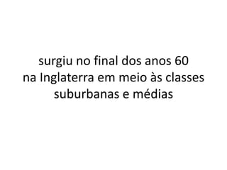 surgiu no final dos anos 60
na Inglaterra em meio às classes
      suburbanas e médias
 