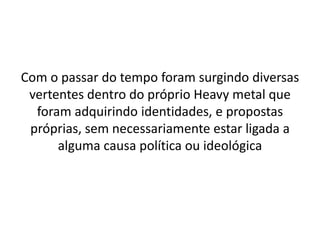Com o passar do tempo foram surgindo diversas
 vertentes dentro do próprio Heavy metal que
  foram adquirindo identidades, e propostas
 próprias, sem necessariamente estar ligada a
      alguma causa política ou ideológica
 
