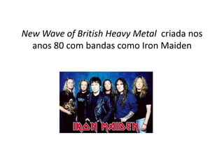 New Wave of British Heavy Metal criada nos
  anos 80 com bandas como Iron Maiden
 
