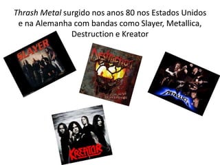 Thrash Metal surgido nos anos 80 nos Estados Unidos
 e na Alemanha com bandas como Slayer, Metallica,
               Destruction e Kreator
 