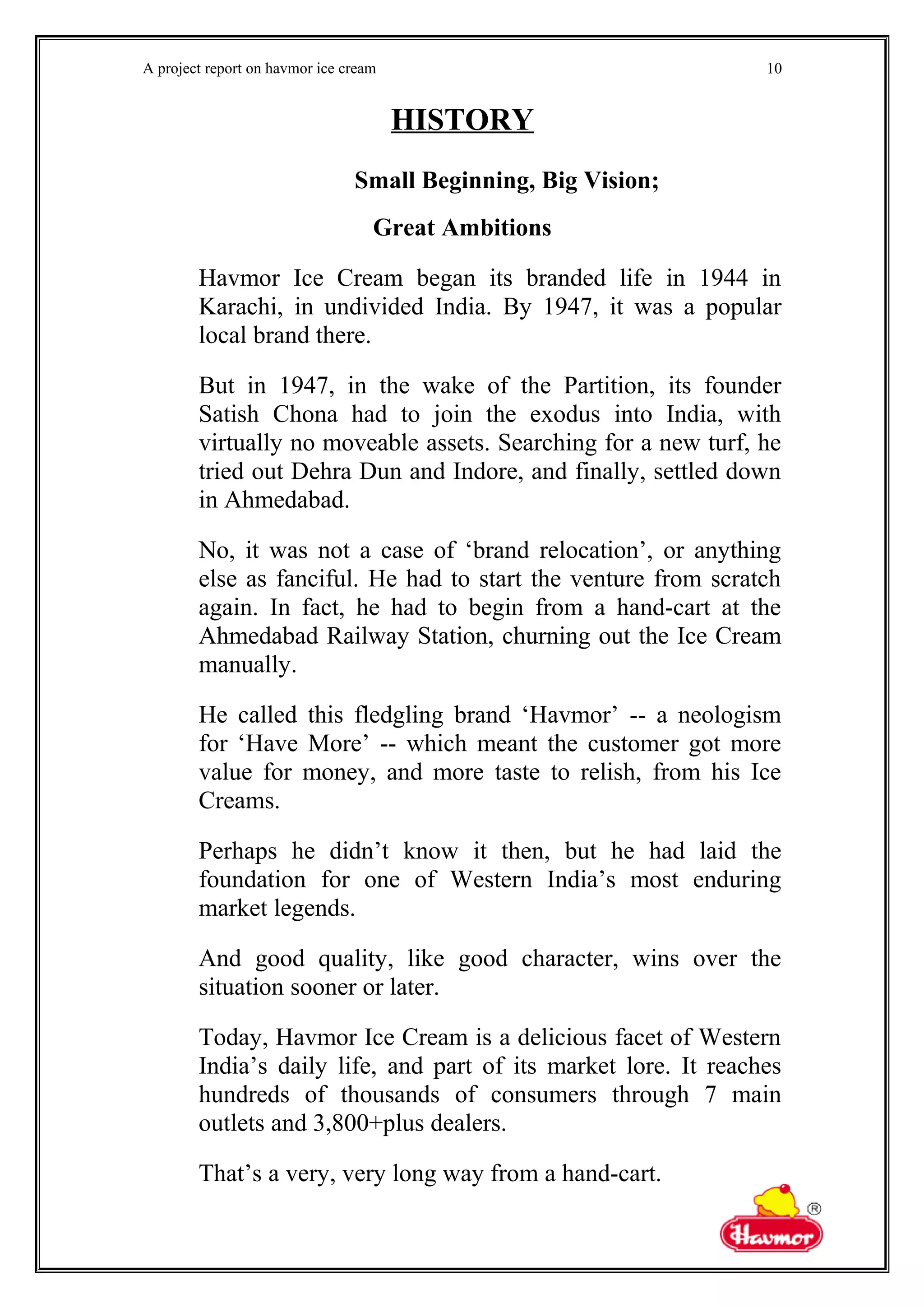 A project report on havmor ice cream
HISTORY
Small Beginning, Big Vision;
Great Ambitions
Havmor Ice Cream began its branded life in 1944 in
Karachi, in undivided India. By 1947, it was a popular
local brand there.
But in 1947, in the wake of the Partition, its founder
Satish Chona had to join the exodus into India, with
virtually no moveable assets. Searching for a new turf, he
tried out Dehra Dun and Indore, and finally, settled down
in Ahmedabad.
No, it was not a case of ‘brand relocation’, or anything
else as fanciful. He had to start the venture from scratch
again. In fact, he had to begin from a hand-cart at the
Ahmedabad Railway Station, churning out the Ice Cream
manually.
He called this fledgling brand ‘Havmor’ -- a neologism
for ‘Have More’ -- which meant the customer got more
value for money, and more taste to relish, from his Ice
Creams.
Perhaps he didn’t know it then, but he had laid the
foundation for one of Western India’s most enduring
market legends.
And good quality, like good character, wins over the
situation sooner or later.
Today, Havmor Ice Cream is a delicious facet of Western
India’s daily life, and part of its market lore. It reaches
hundreds of thousands of consumers through 7 main
outlets and 3,800+plus dealers.
That’s a very, very long way from a hand-cart.
10
 