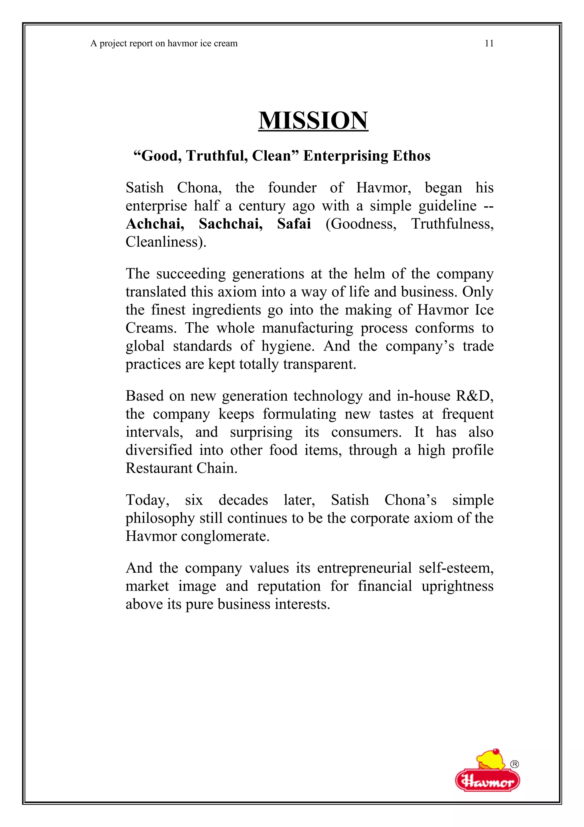 A project report on havmor ice cream
MISSION
“Good, Truthful, Clean” Enterprising Ethos
Satish Chona, the founder of Havmor, began his
enterprise half a century ago with a simple guideline --
Achchai, Sachchai, Safai (Goodness, Truthfulness,
Cleanliness).
The succeeding generations at the helm of the company
translated this axiom into a way of life and business. Only
the finest ingredients go into the making of Havmor Ice
Creams. The whole manufacturing process conforms to
global standards of hygiene. And the company’s trade
practices are kept totally transparent.
Based on new generation technology and in-house R&D,
the company keeps formulating new tastes at frequent
intervals, and surprising its consumers. It has also
diversified into other food items, through a high profile
Restaurant Chain.
Today, six decades later, Satish Chona’s simple
philosophy still continues to be the corporate axiom of the
Havmor conglomerate.
And the company values its entrepreneurial self-esteem,
market image and reputation for financial uprightness
above its pure business interests.
11
 