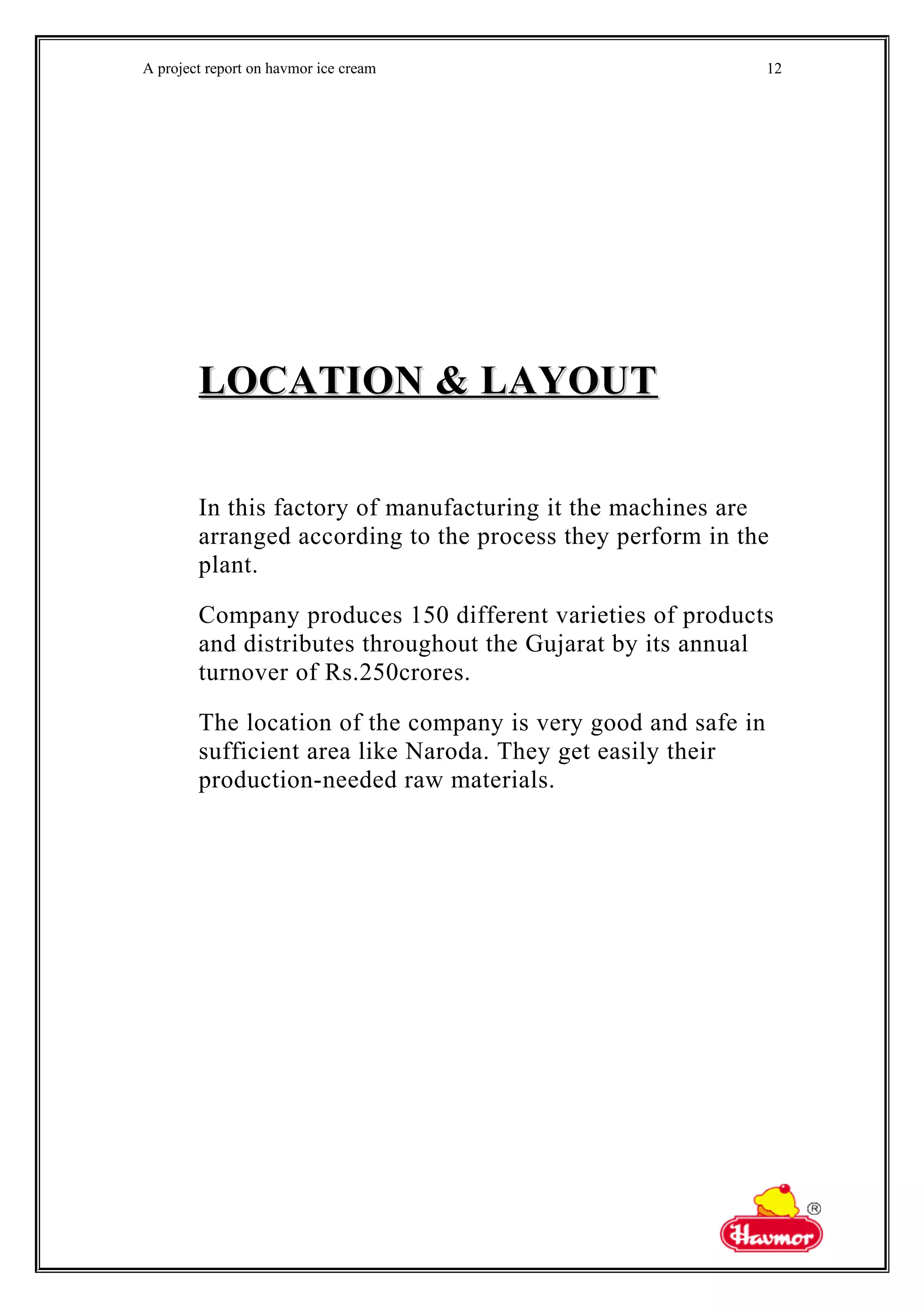 A project report on havmor ice cream
LOCATION & LAYOUTLOCATION & LAYOUT
In this factory of manufacturing it the machines are
arranged according to the process they perform in the
plant.
Company produces 150 different varieties of products
and distributes throughout the Gujarat by its annual
turnover of Rs.250crores.
The location of the company is very good and safe in
sufficient area like Naroda. They get easily their
production-needed raw materials.
12
 