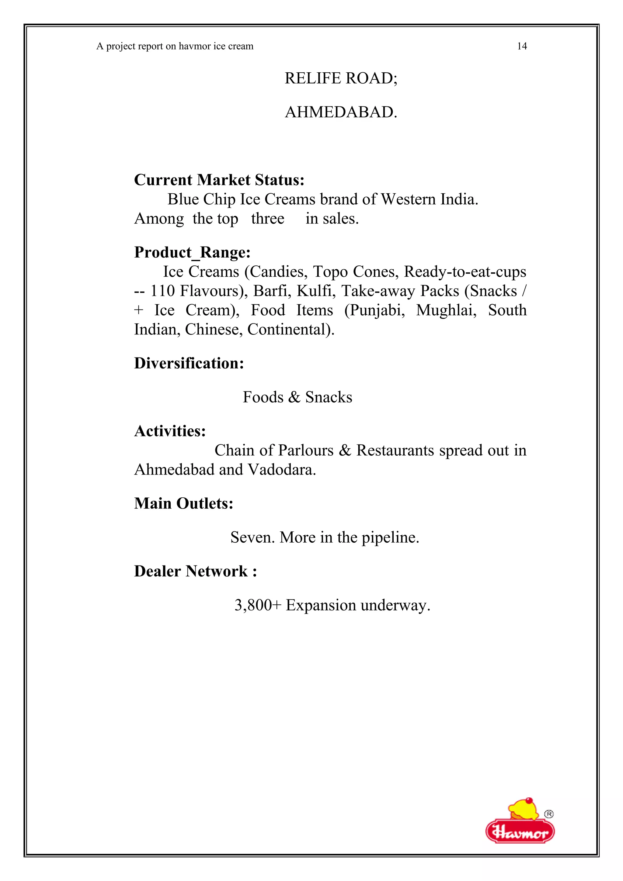 A project report on havmor ice cream
RELIFE ROAD;
AHMEDABAD.
Current Market Status:
Blue Chip Ice Creams brand of Western India.
Among the top three in sales.
Product_Range:
Ice Creams (Candies, Topo Cones, Ready-to-eat-cups
-- 110 Flavours), Barfi, Kulfi, Take-away Packs (Snacks /
+ Ice Cream), Food Items (Punjabi, Mughlai, South
Indian, Chinese, Continental).
Diversification:
Foods & Snacks
Activities:
Chain of Parlours & Restaurants spread out in
Ahmedabad and Vadodara.
Main Outlets:
Seven. More in the pipeline.
Dealer Network :
3,800+ Expansion underway.
14
 