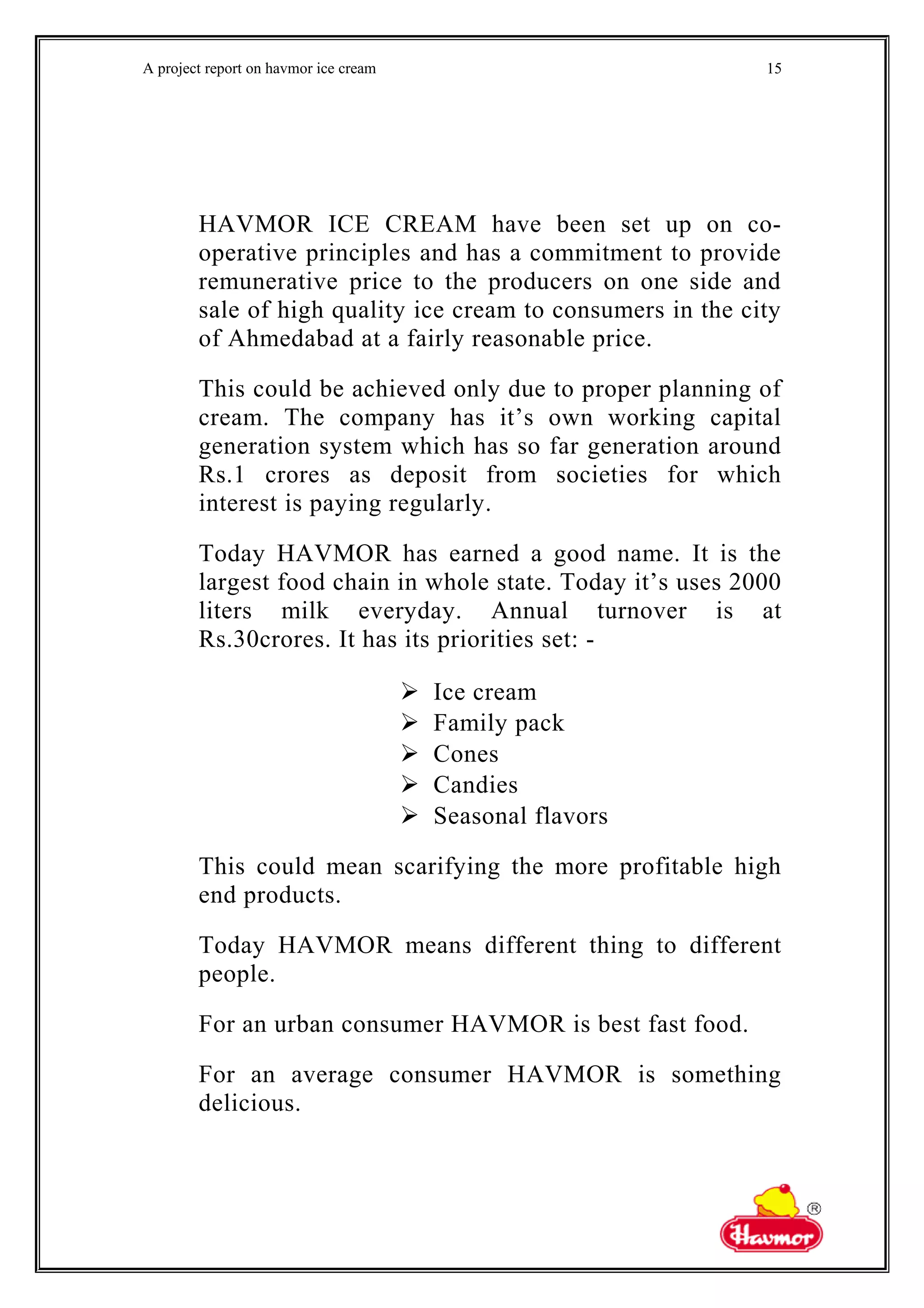 A project report on havmor ice cream
HAVMOR ICE CREAM have been set up on co-
operative principles and has a commitment to provide
remunerative price to the producers on one side and
sale of high quality ice cream to consumers in the city
of Ahmedabad at a fairly reasonable price.
This could be achieved only due to proper planning of
cream. The company has it’s own working capital
generation system which has so far generation around
Rs.1 crores as deposit from societies for which
interest is paying regularly.
Today HAVMOR has earned a good name. It is the
largest food chain in whole state. Today it’s uses 2000
liters milk everyday. Annual turnover is at
Rs.30crores. It has its priorities set: -
 Ice cream
 Family pack
 Cones
 Candies
 Seasonal flavors
This could mean scarifying the more profitable high
end products.
Today HAVMOR means different thing to different
people.
For an urban consumer HAVMOR is best fast food.
For an average consumer HAVMOR is something
delicious.
15
 