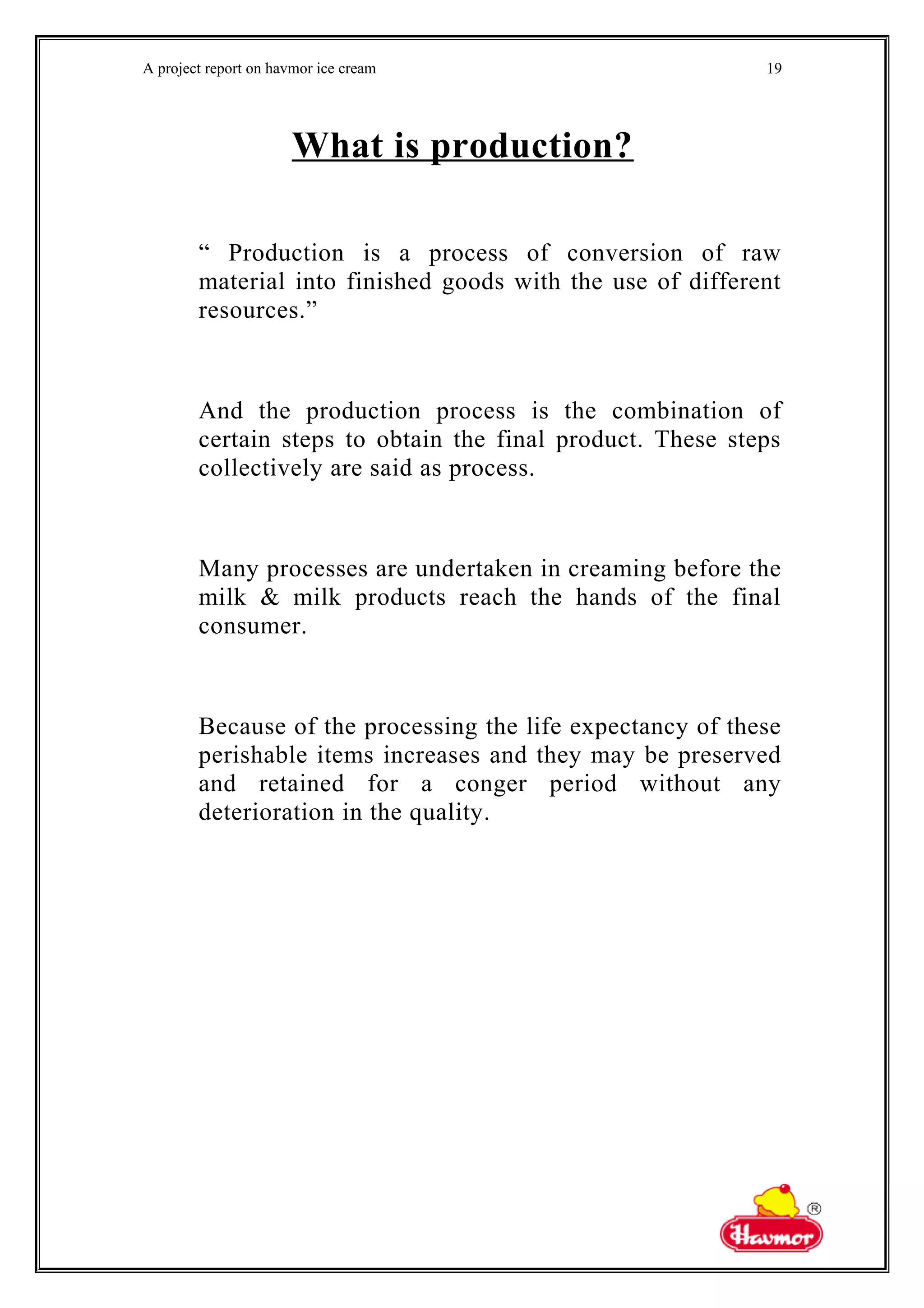 A project report on havmor ice cream
What is production?
“ Production is a process of conversion of raw
material into finished goods with the use of different
resources.”
And the production process is the combination of
certain steps to obtain the final product. These steps
collectively are said as process.
Many processes are undertaken in creaming before the
milk & milk products reach the hands of the final
consumer.
Because of the processing the life expectancy of these
perishable items increases and they may be preserved
and retained for a conger period without any
deterioration in the quality.
19
 