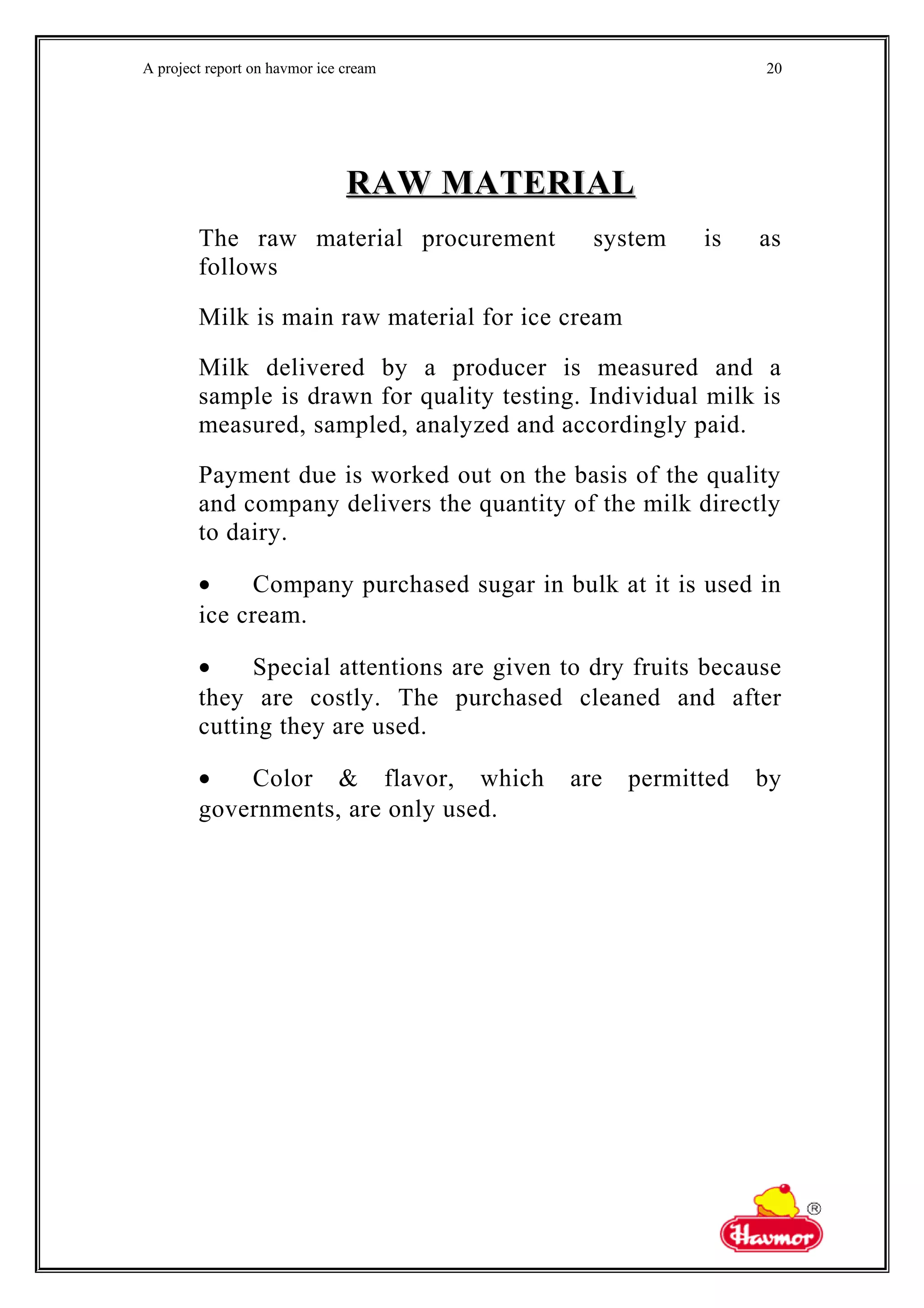 A project report on havmor ice cream
RAW MATERIALRAW MATERIAL
The raw material procurement system is as
follows
Milk is main raw material for ice cream
Milk delivered by a producer is measured and a
sample is drawn for quality testing. Individual milk is
measured, sampled, analyzed and accordingly paid.
Payment due is worked out on the basis of the quality
and company delivers the quantity of the milk directly
to dairy.
• Company purchased sugar in bulk at it is used in
ice cream.
• Special attentions are given to dry fruits because
they are costly. The purchased cleaned and after
cutting they are used.
• Color & flavor, which are permitted by
governments, are only used.
20
 