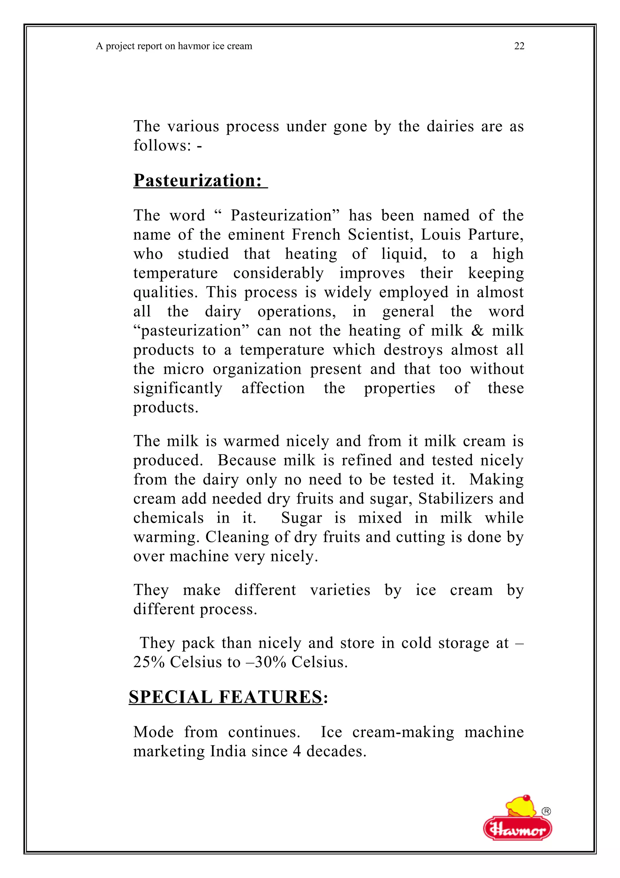 A project report on havmor ice cream
The various process under gone by the dairies are as
follows: -
Pasteurization:
The word “ Pasteurization” has been named of the
name of the eminent French Scientist, Louis Parture,
who studied that heating of liquid, to a high
temperature considerably improves their keeping
qualities. This process is widely employed in almost
all the dairy operations, in general the word
“pasteurization” can not the heating of milk & milk
products to a temperature which destroys almost all
the micro organization present and that too without
significantly affection the properties of these
products.
The milk is warmed nicely and from it milk cream is
produced. Because milk is refined and tested nicely
from the dairy only no need to be tested it. Making
cream add needed dry fruits and sugar, Stabilizers and
chemicals in it. Sugar is mixed in milk while
warming. Cleaning of dry fruits and cutting is done by
over machine very nicely.
They make different varieties by ice cream by
different process.
They pack than nicely and store in cold storage at –
25% Celsius to –30% Celsius.
SPECIAL FEATURES:
Mode from continues. Ice cream-making machine
marketing India since 4 decades.
22
 