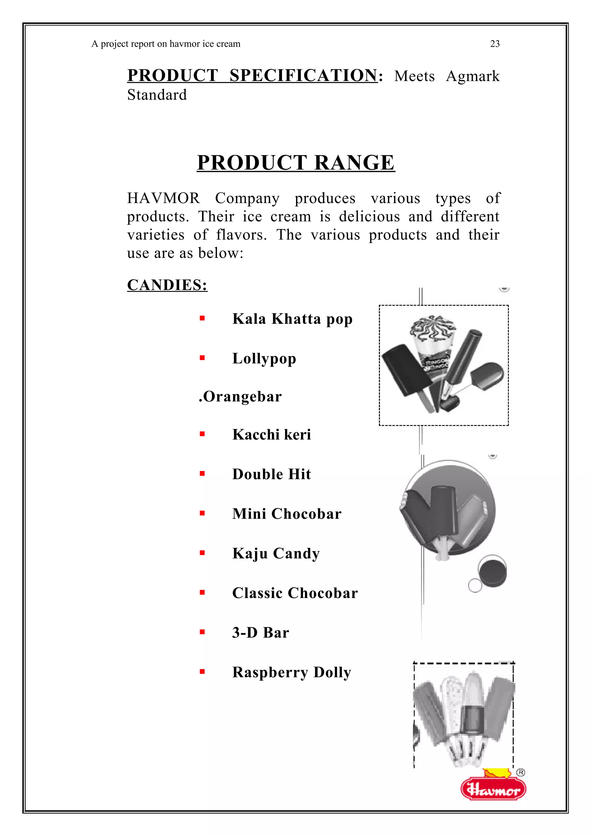 A project report on havmor ice cream
PRODUCT SPECIFICATION: Meets Agmark
Standard
PRODUCT RANGE
HAVMOR Company produces various types of
products. Their ice cream is delicious and different
varieties of flavors. The various products and their
use are as below:
CANDIES:
 Kala Khatta pop
 Lollypop
.Orangebar
 Kacchi keri
 Double Hit
 Mini Chocobar
 Kaju Candy
 Classic Chocobar
 3-D Bar
 Raspberry Dolly
23
 