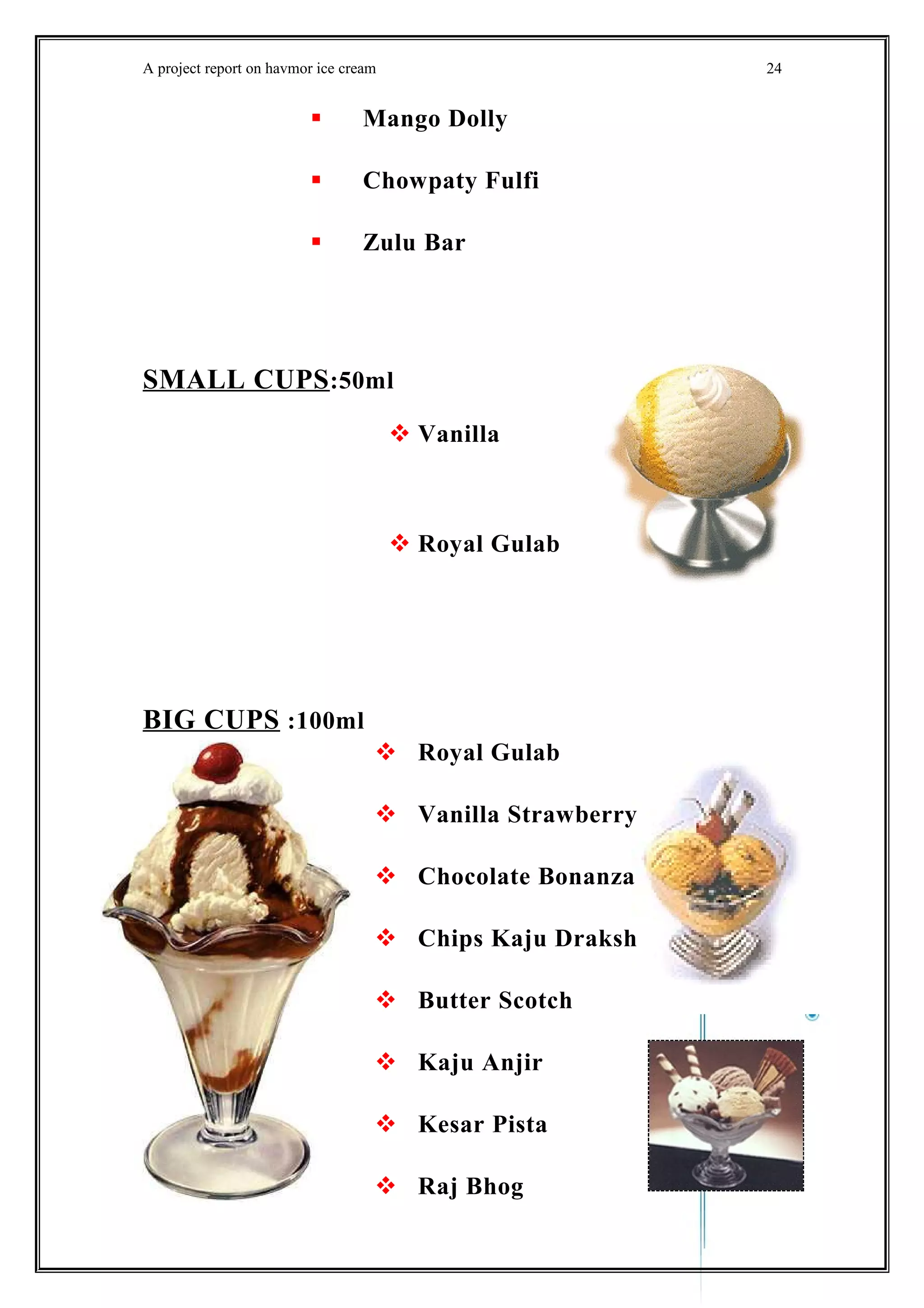 A project report on havmor ice cream
 Mango Dolly
 Chowpaty Fulfi
 Zulu Bar
SMALL CUPS:50ml
 Vanilla
 Royal Gulab
BIG CUPS :100ml
 Royal Gulab
 Vanilla Strawberry
 Chocolate Bonanza
 Chips Kaju Draksh
 Butter Scotch
 Kaju Anjir
 Kesar Pista
 Raj Bhog
24
 
