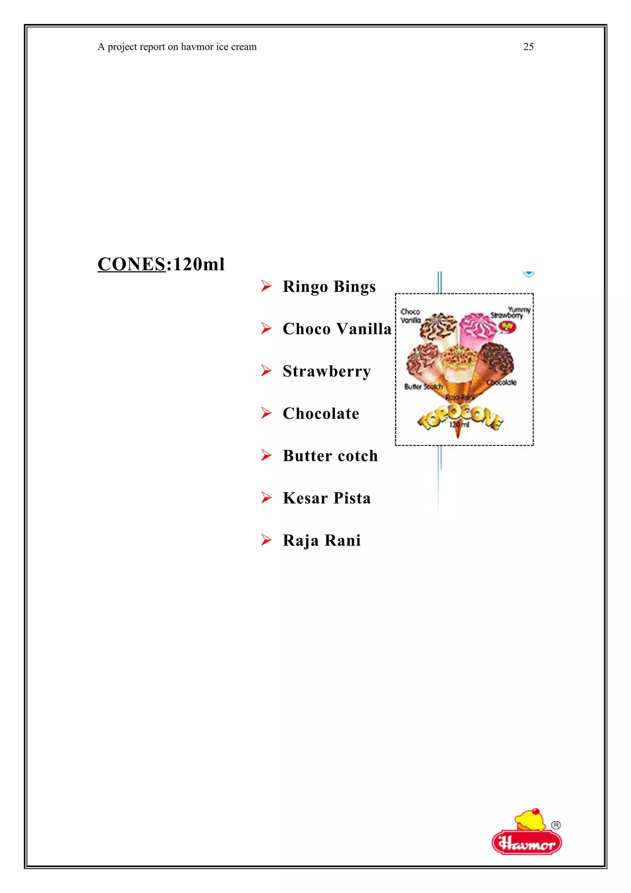 A project report on havmor ice cream
CONES:120ml
 Ringo Bings
 Choco Vanilla
 Strawberry
 Chocolate
 Butter cotch
 Kesar Pista
 Raja Rani
25
 
