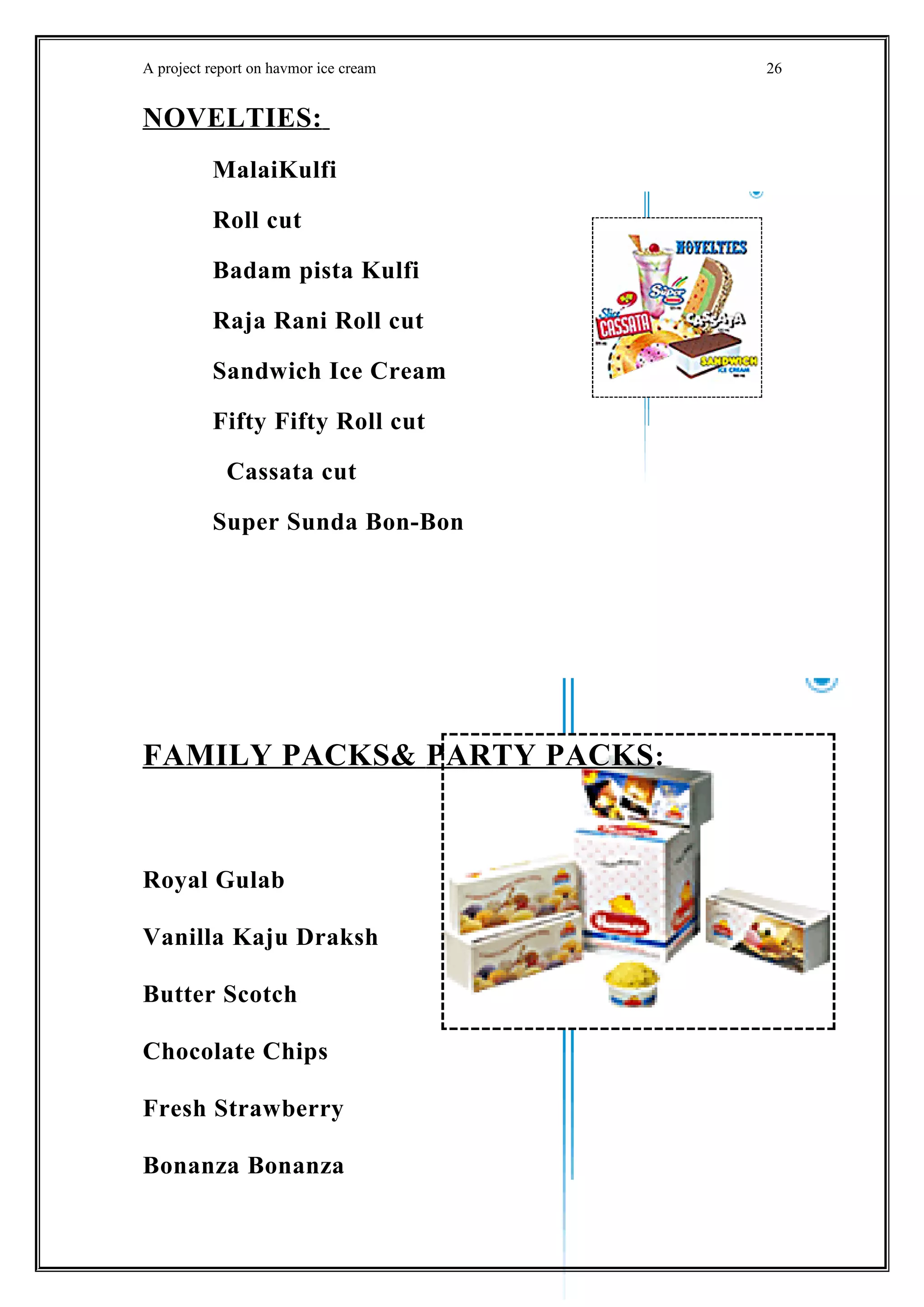 A project report on havmor ice cream
NOVELTIES:
MalaiKulfi
Roll cut
Badam pista Kulfi
Raja Rani Roll cut
Sandwich Ice Cream
Fifty Fifty Roll cut
Cassata cut
Super Sunda Bon-Bon
FAMILY PACKS& PARTY PACKS:
Royal Gulab
Vanilla Kaju Draksh
Butter Scotch
Chocolate Chips
Fresh Strawberry
Bonanza Bonanza
26
 