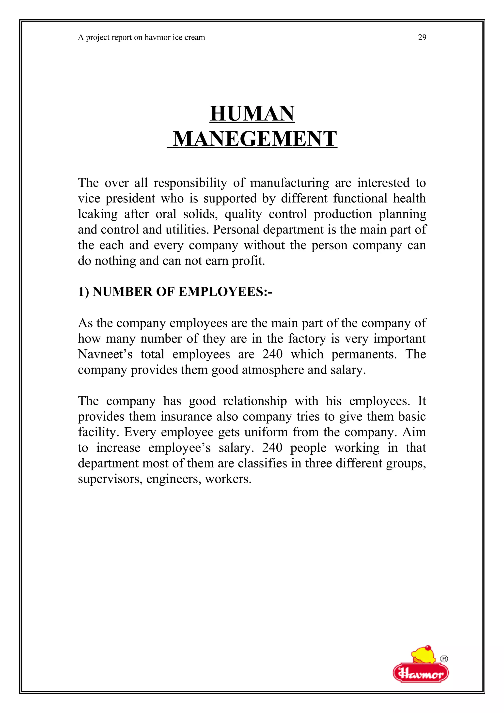 A project report on havmor ice cream
HUMAN
MANEGEMENT
The over all responsibility of manufacturing are interested to
vice president who is supported by different functional health
leaking after oral solids, quality control production planning
and control and utilities. Personal department is the main part of
the each and every company without the person company can
do nothing and can not earn profit.
1) NUMBER OF EMPLOYEES:-
As the company employees are the main part of the company of
how many number of they are in the factory is very important
Navneet’s total employees are 240 which permanents. The
company provides them good atmosphere and salary.
The company has good relationship with his employees. It
provides them insurance also company tries to give them basic
facility. Every employee gets uniform from the company. Aim
to increase employee’s salary. 240 people working in that
department most of them are classifies in three different groups,
supervisors, engineers, workers.
29
 