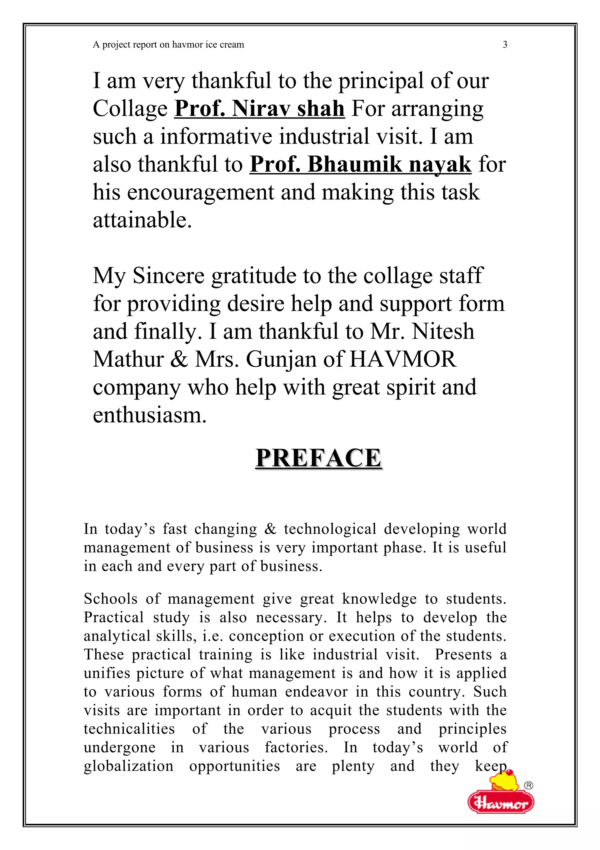 A project report on havmor ice cream
I am very thankful to the principal of our
Collage Prof. Nirav shah For arranging
such a informative industrial visit. I am
also thankful to Prof. Bhaumik nayak for
his encouragement and making this task
attainable.
My Sincere gratitude to the collage staff
for providing desire help and support form
and finally. I am thankful to Mr. Nitesh
Mathur & Mrs. Gunjan of HAVMOR
company who help with great spirit and
enthusiasm.
PREFACEPREFACE
In today’s fast changing & technological developing world
management of business is very important phase. It is useful
in each and every part of business.
Schools of management give great knowledge to students.
Practical study is also necessary. It helps to develop the
analytical skills, i.e. conception or execution of the students.
These practical training is like industrial visit. Presents a
unifies picture of what management is and how it is applied
to various forms of human endeavor in this country. Such
visits are important in order to acquit the students with the
technicalities of the various process and principles
undergone in various factories. In today’s world of
globalization opportunities are plenty and they keep
3
 