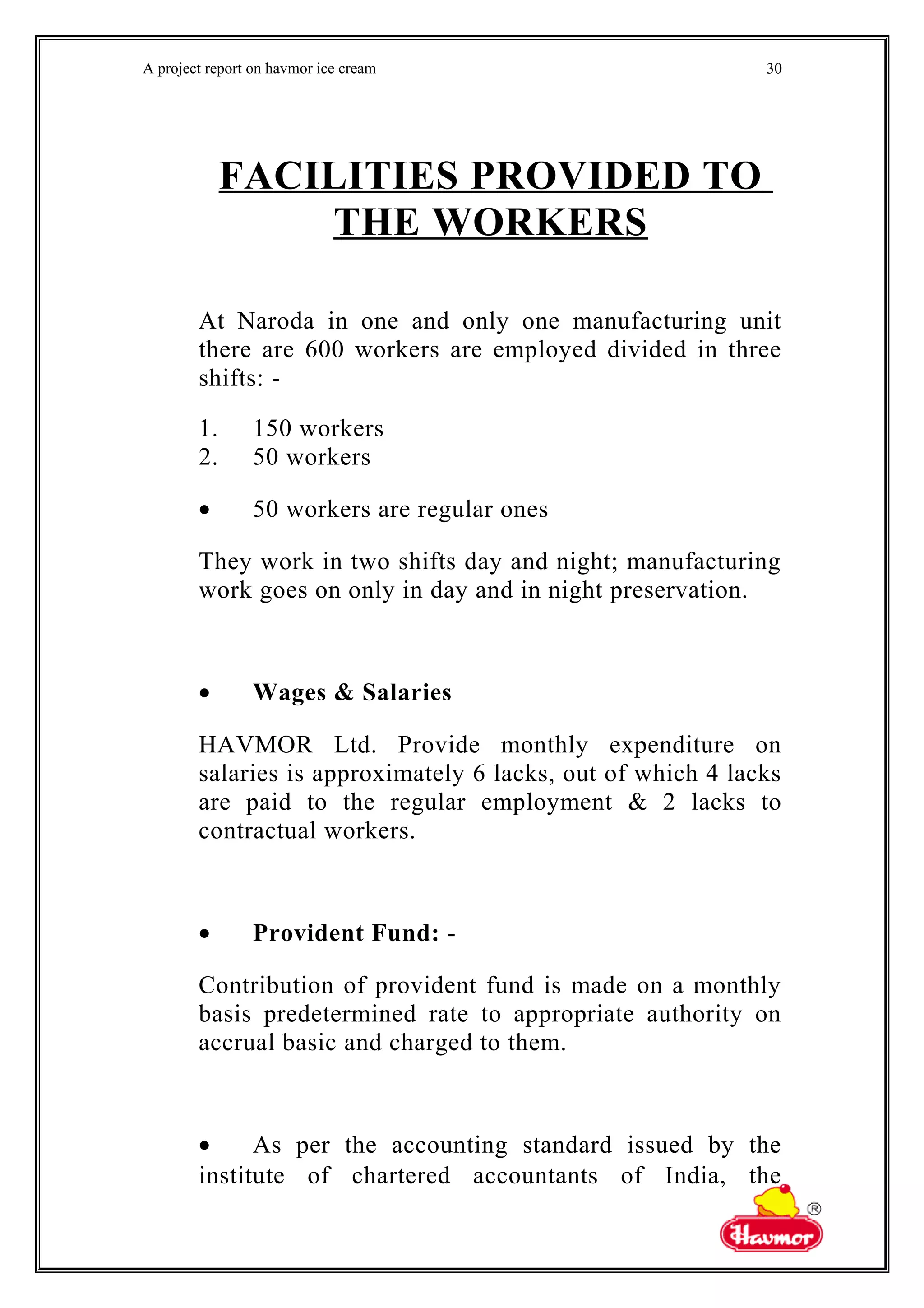 A project report on havmor ice cream
FACILITIES PROVIDED TO
THE WORKERS
At Naroda in one and only one manufacturing unit
there are 600 workers are employed divided in three
shifts: -
1. 150 workers
2. 50 workers
• 50 workers are regular ones
They work in two shifts day and night; manufacturing
work goes on only in day and in night preservation.
• Wages & Salaries
HAVMOR Ltd. Provide monthly expenditure on
salaries is approximately 6 lacks, out of which 4 lacks
are paid to the regular employment & 2 lacks to
contractual workers.
• Provident Fund: -
Contribution of provident fund is made on a monthly
basis predetermined rate to appropriate authority on
accrual basic and charged to them.
• As per the accounting standard issued by the
institute of chartered accountants of India, the
30
 