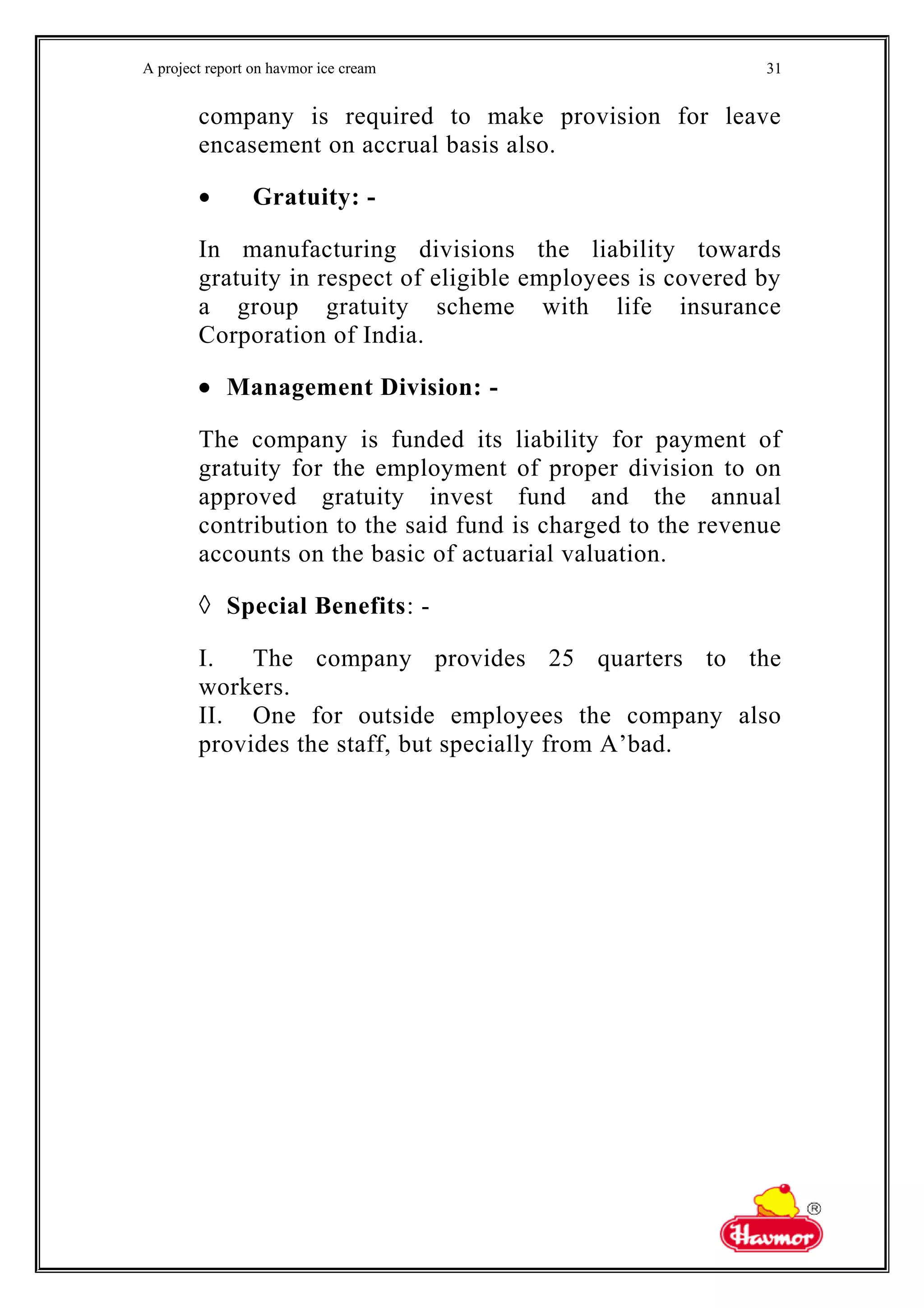 A project report on havmor ice cream
company is required to make provision for leave
encasement on accrual basis also.
• Gratuity: -
In manufacturing divisions the liability towards
gratuity in respect of eligible employees is covered by
a group gratuity scheme with life insurance
Corporation of India.
• Management Division: -
The company is funded its liability for payment of
gratuity for the employment of proper division to on
approved gratuity invest fund and the annual
contribution to the said fund is charged to the revenue
accounts on the basic of actuarial valuation.
◊ Special Benefits: -
I. The company provides 25 quarters to the
workers.
II. One for outside employees the company also
provides the staff, but specially from A’bad.
31
 