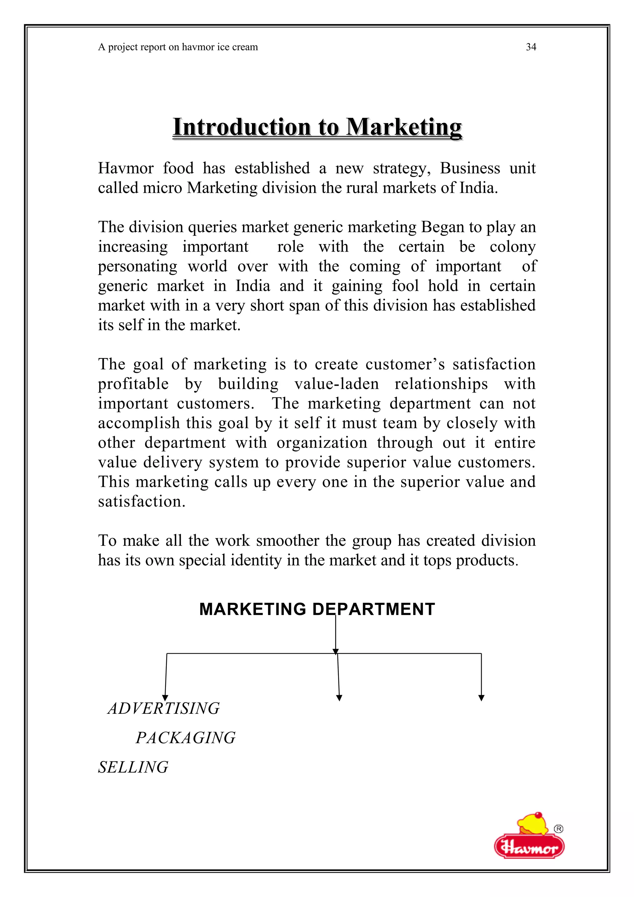 A project report on havmor ice cream
Introduction to MarketingIntroduction to Marketing
Havmor food has established a new strategy, Business unit
called micro Marketing division the rural markets of India.
The division queries market generic marketing Began to play an
increasing important role with the certain be colony
personating world over with the coming of important of
generic market in India and it gaining fool hold in certain
market with in a very short span of this division has established
its self in the market.
The goal of marketing is to create customer’s satisfaction
profitable by building value-laden relationships with
important customers. The marketing department can not
accomplish this goal by it self it must team by closely with
other department with organization through out it entire
value delivery system to provide superior value customers.
This marketing calls up every one in the superior value and
satisfaction.
To make all the work smoother the group has created division
has its own special identity in the market and it tops products.
MARKETING DEPARTMENT
ADVERTISING
PACKAGING
SELLING
34
 