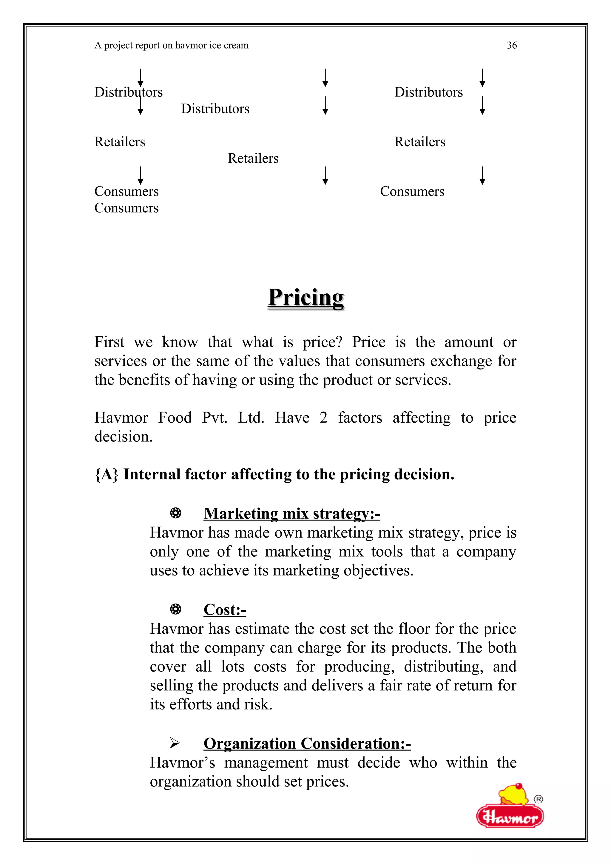 A project report on havmor ice cream
Distributors Distributors
Distributors
Retailers Retailers
Retailers
Consumers Consumers
Consumers
PricingPricing
First we know that what is price? Price is the amount or
services or the same of the values that consumers exchange for
the benefits of having or using the product or services.
Havmor Food Pvt. Ltd. Have 2 factors affecting to price
decision.
{A} Internal factor affecting to the pricing decision.
 Marketing mix strategy:-
Havmor has made own marketing mix strategy, price is
only one of the marketing mix tools that a company
uses to achieve its marketing objectives.
 Cost:-
Havmor has estimate the cost set the floor for the price
that the company can charge for its products. The both
cover all lots costs for producing, distributing, and
selling the products and delivers a fair rate of return for
its efforts and risk.
 Organization Consideration:-
Havmor’s management must decide who within the
organization should set prices.
36
 