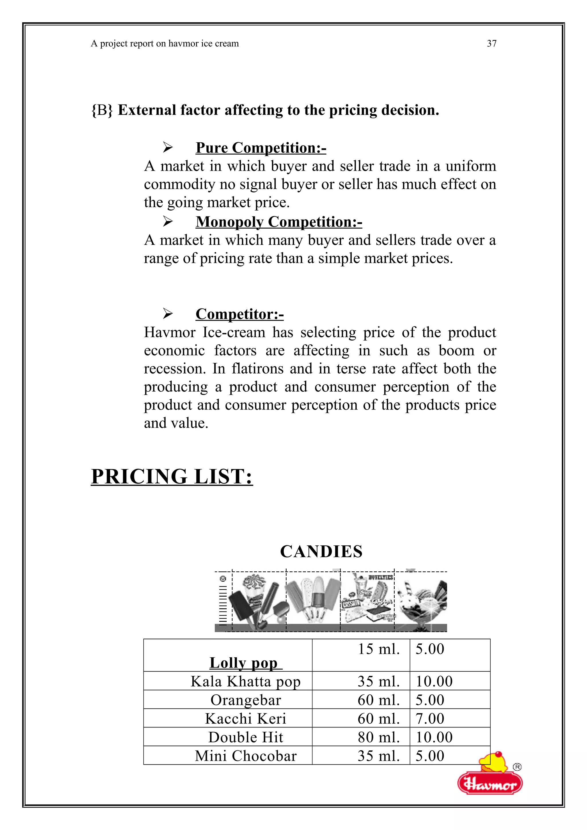 A project report on havmor ice cream
{B} External factor affecting to the pricing decision.
 Pure Competition:-
A market in which buyer and seller trade in a uniform
commodity no signal buyer or seller has much effect on
the going market price.
 Monopoly Competition:-
A market in which many buyer and sellers trade over a
range of pricing rate than a simple market prices.
 Competitor:-
Havmor Ice-cream has selecting price of the product
economic factors are affecting in such as boom or
recession. In flatirons and in terse rate affect both the
producing a product and consumer perception of the
product and consumer perception of the products price
and value.
PRICING LIST:
CANDIES
Lolly pop
15 ml. 5.00
Kala Khatta pop 35 ml. 10.00
Orangebar 60 ml. 5.00
Kacchi Keri 60 ml. 7.00
Double Hit 80 ml. 10.00
Mini Chocobar 35 ml. 5.00
37
 