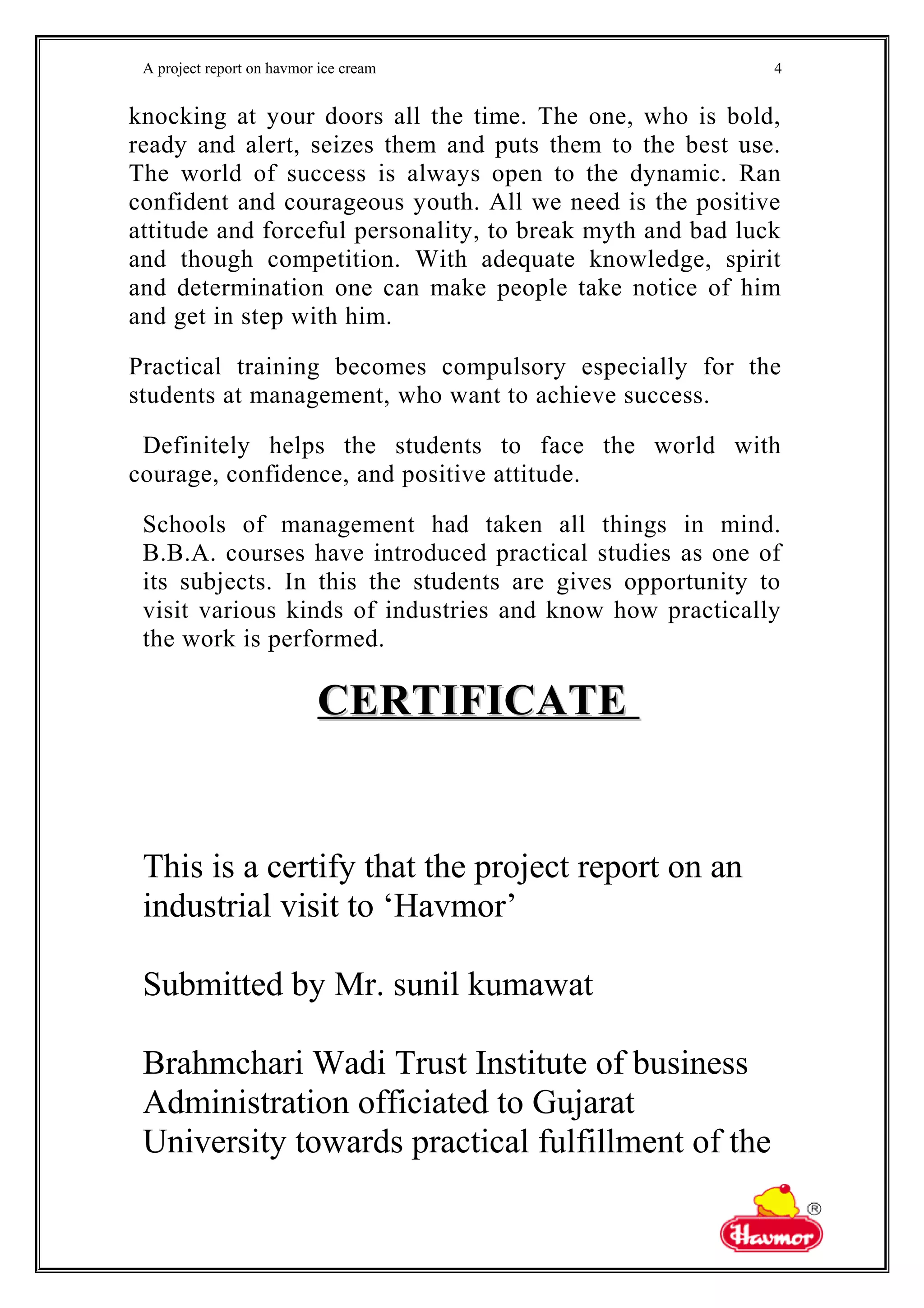 A project report on havmor ice cream
knocking at your doors all the time. The one, who is bold,
ready and alert, seizes them and puts them to the best use.
The world of success is always open to the dynamic. Ran
confident and courageous youth. All we need is the positive
attitude and forceful personality, to break myth and bad luck
and though competition. With adequate knowledge, spirit
and determination one can make people take notice of him
and get in step with him.
Practical training becomes compulsory especially for the
students at management, who want to achieve success.
Definitely helps the students to face the world with
courage, confidence, and positive attitude.
Schools of management had taken all things in mind.
B.B.A. courses have introduced practical studies as one of
its subjects. In this the students are gives opportunity to
visit various kinds of industries and know how practically
the work is performed.
CERTIFICATECERTIFICATE
This is a certify that the project report on an
industrial visit to ‘Havmor’
Submitted by Mr. sunil kumawat
Brahmchari Wadi Trust Institute of business
Administration officiated to Gujarat
University towards practical fulfillment of the
4
 