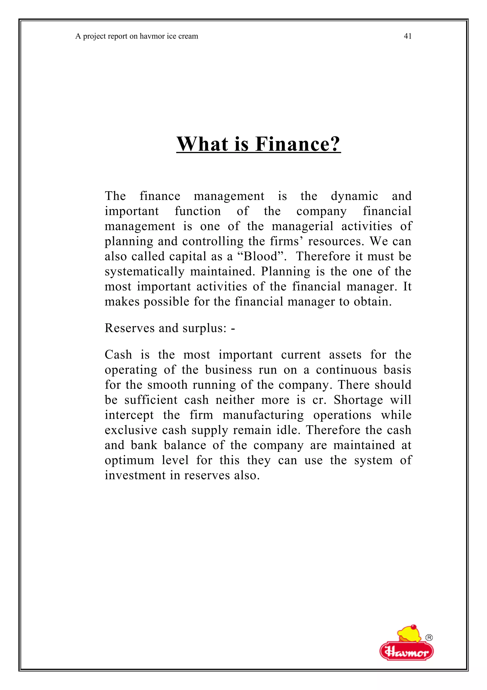 A project report on havmor ice cream
What is Finance?
The finance management is the dynamic and
important function of the company financial
management is one of the managerial activities of
planning and controlling the firms’ resources. We can
also called capital as a “Blood”. Therefore it must be
systematically maintained. Planning is the one of the
most important activities of the financial manager. It
makes possible for the financial manager to obtain.
Reserves and surplus: -
Cash is the most important current assets for the
operating of the business run on a continuous basis
for the smooth running of the company. There should
be sufficient cash neither more is cr. Shortage will
intercept the firm manufacturing operations while
exclusive cash supply remain idle. Therefore the cash
and bank balance of the company are maintained at
optimum level for this they can use the system of
investment in reserves also.
41
 