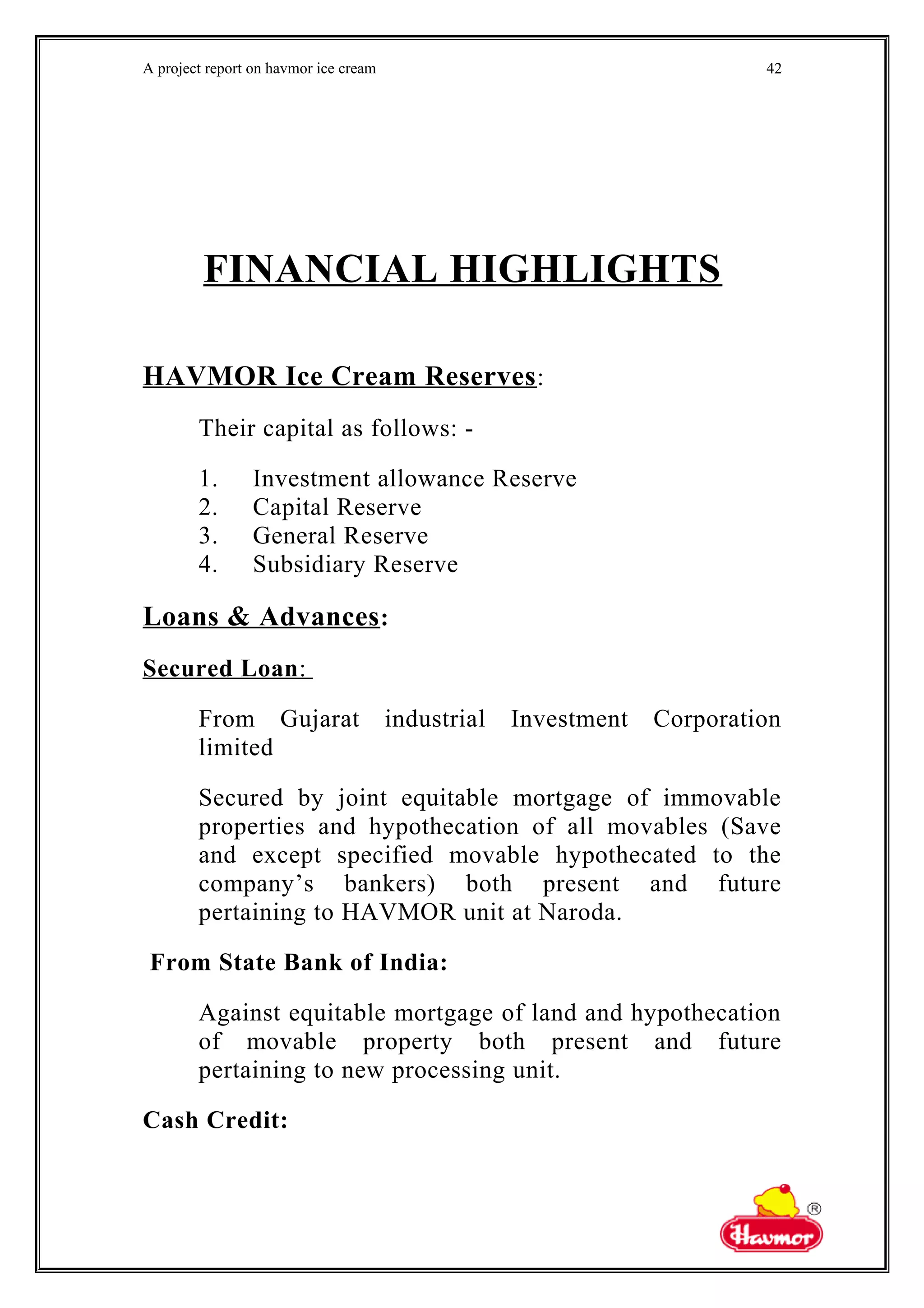 A project report on havmor ice cream
FINANCIAL HIGHLIGHTS
HAVMOR Ice Cream Reserves:
Their capital as follows: -
1. Investment allowance Reserve
2. Capital Reserve
3. General Reserve
4. Subsidiary Reserve
Loans & Advances:
Secured Loan:
From Gujarat industrial Investment Corporation
limited
Secured by joint equitable mortgage of immovable
properties and hypothecation of all movables (Save
and except specified movable hypothecated to the
company’s bankers) both present and future
pertaining to HAVMOR unit at Naroda.
From State Bank of India:
Against equitable mortgage of land and hypothecation
of movable property both present and future
pertaining to new processing unit.
Cash Credit:
42
 