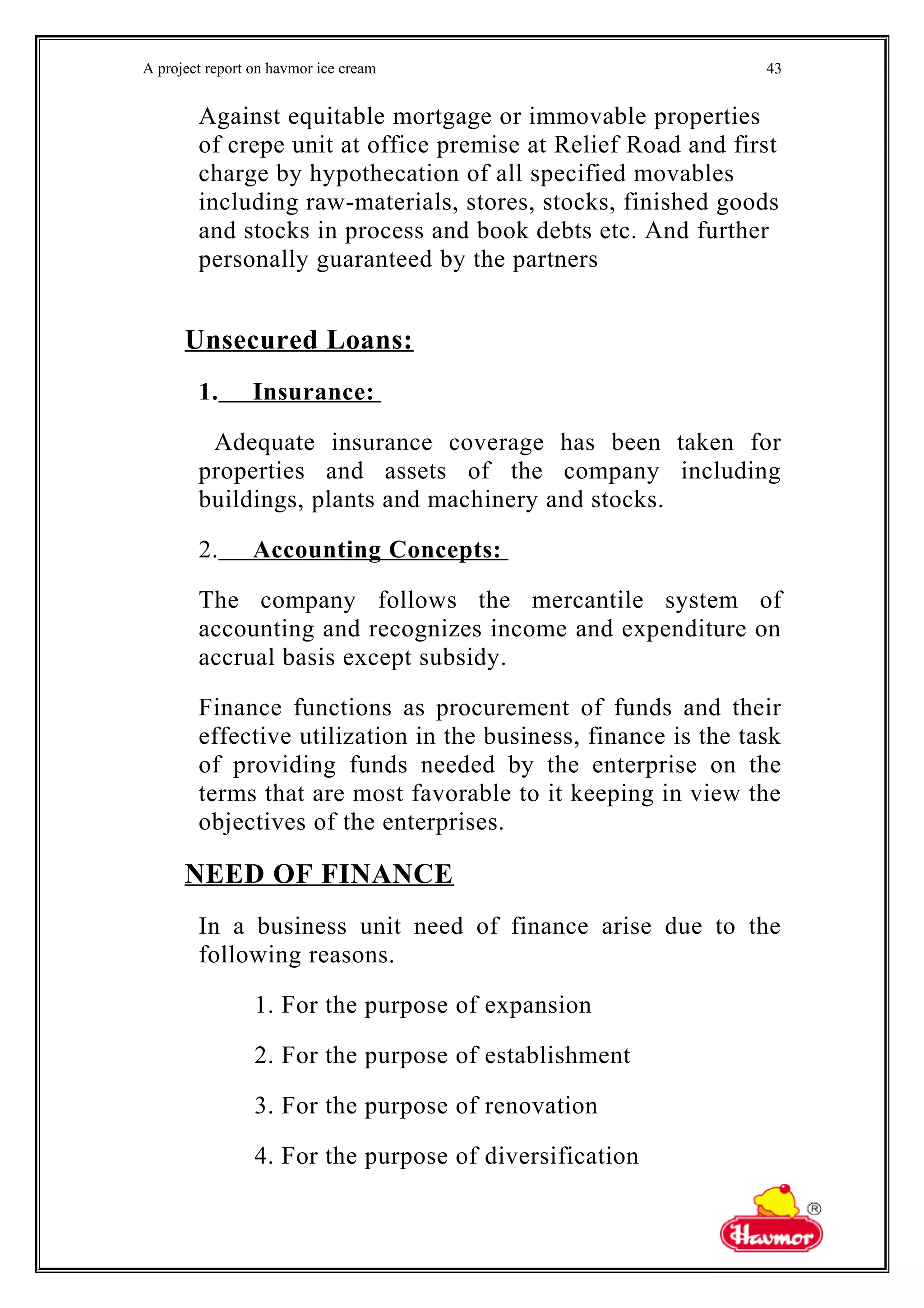 A project report on havmor ice cream
Against equitable mortgage or immovable properties
of crepe unit at office premise at Relief Road and first
charge by hypothecation of all specified movables
including raw-materials, stores, stocks, finished goods
and stocks in process and book debts etc. And further
personally guaranteed by the partners
Unsecured Loans:
1. Insurance:
Adequate insurance coverage has been taken for
properties and assets of the company including
buildings, plants and machinery and stocks.
2. Accounting Concepts:
The company follows the mercantile system of
accounting and recognizes income and expenditure on
accrual basis except subsidy.
Finance functions as procurement of funds and their
effective utilization in the business, finance is the task
of providing funds needed by the enterprise on the
terms that are most favorable to it keeping in view the
objectives of the enterprises.
NEED OF FINANCE
In a business unit need of finance arise due to the
following reasons.
1. For the purpose of expansion
2. For the purpose of establishment
3. For the purpose of renovation
4. For the purpose of diversification
43
 