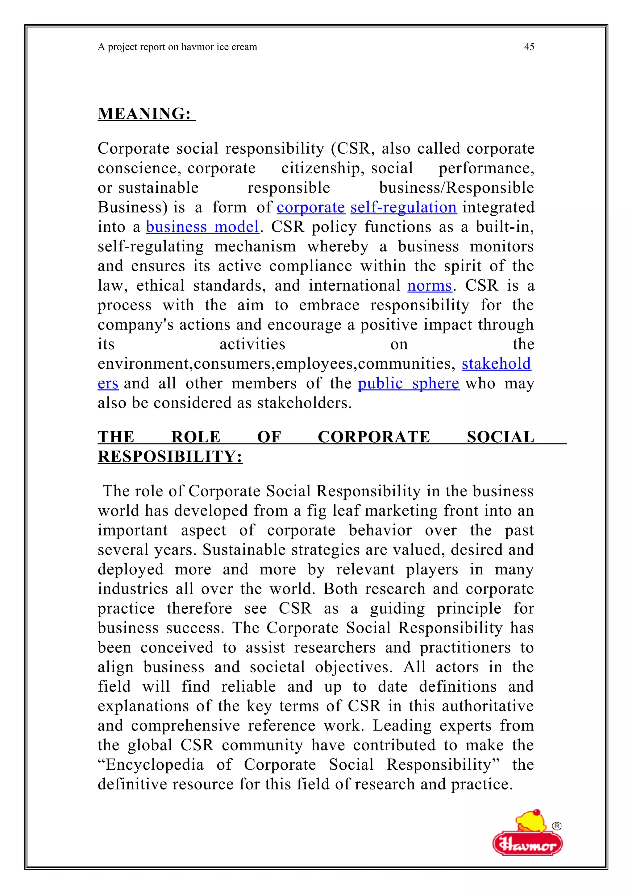 A project report on havmor ice cream
MEANING:
Corporate social responsibility (CSR, also called corporate
conscience, corporate citizenship, social performance,
or sustainable responsible business/Responsible
Business) is a form of corporate self-regulation integrated
into a business model. CSR policy functions as a built-in,
self-regulating mechanism whereby a business monitors
and ensures its active compliance within the spirit of the
law, ethical standards, and international norms. CSR is a
process with the aim to embrace responsibility for the
company's actions and encourage a positive impact through
its activities on the
environment,consumers,employees,communities, stakehold
ers and all other members of the public sphere who may
also be considered as stakeholders.
THE ROLE OF CORPORATE SOCIAL
RESPOSIBILITY:
The role of Corporate Social Responsibility in the business
world has developed from a fig leaf marketing front into an
important aspect of corporate behavior over the past
several years. Sustainable strategies are valued, desired and
deployed more and more by relevant players in many
industries all over the world. Both research and corporate
practice therefore see CSR as a guiding principle for
business success. The Corporate Social Responsibility has
been conceived to assist researchers and practitioners to
align business and societal objectives. All actors in the
field will find reliable and up to date definitions and
explanations of the key terms of CSR in this authoritative
and comprehensive reference work. Leading experts from
the global CSR community have contributed to make the
“Encyclopedia of Corporate Social Responsibility” the
definitive resource for this field of research and practice.
45
 