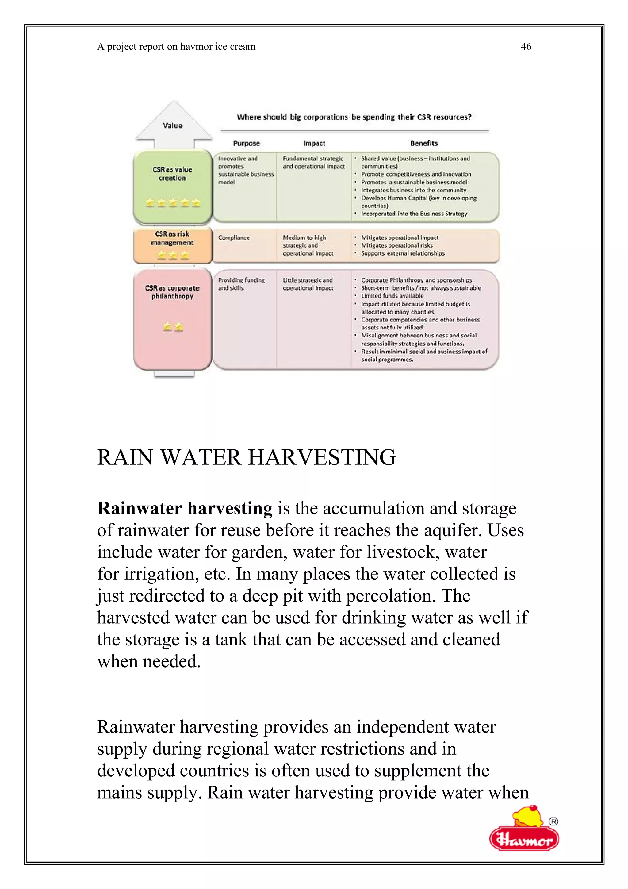 A project report on havmor ice cream
RAIN WATER HARVESTING
Rainwater harvesting is the accumulation and storage
of rainwater for reuse before it reaches the aquifer. Uses
include water for garden, water for livestock, water
for irrigation, etc. In many places the water collected is
just redirected to a deep pit with percolation. The
harvested water can be used for drinking water as well if
the storage is a tank that can be accessed and cleaned
when needed.
Rainwater harvesting provides an independent water
supply during regional water restrictions and in
developed countries is often used to supplement the
mains supply. Rain water harvesting provide water when
46
 