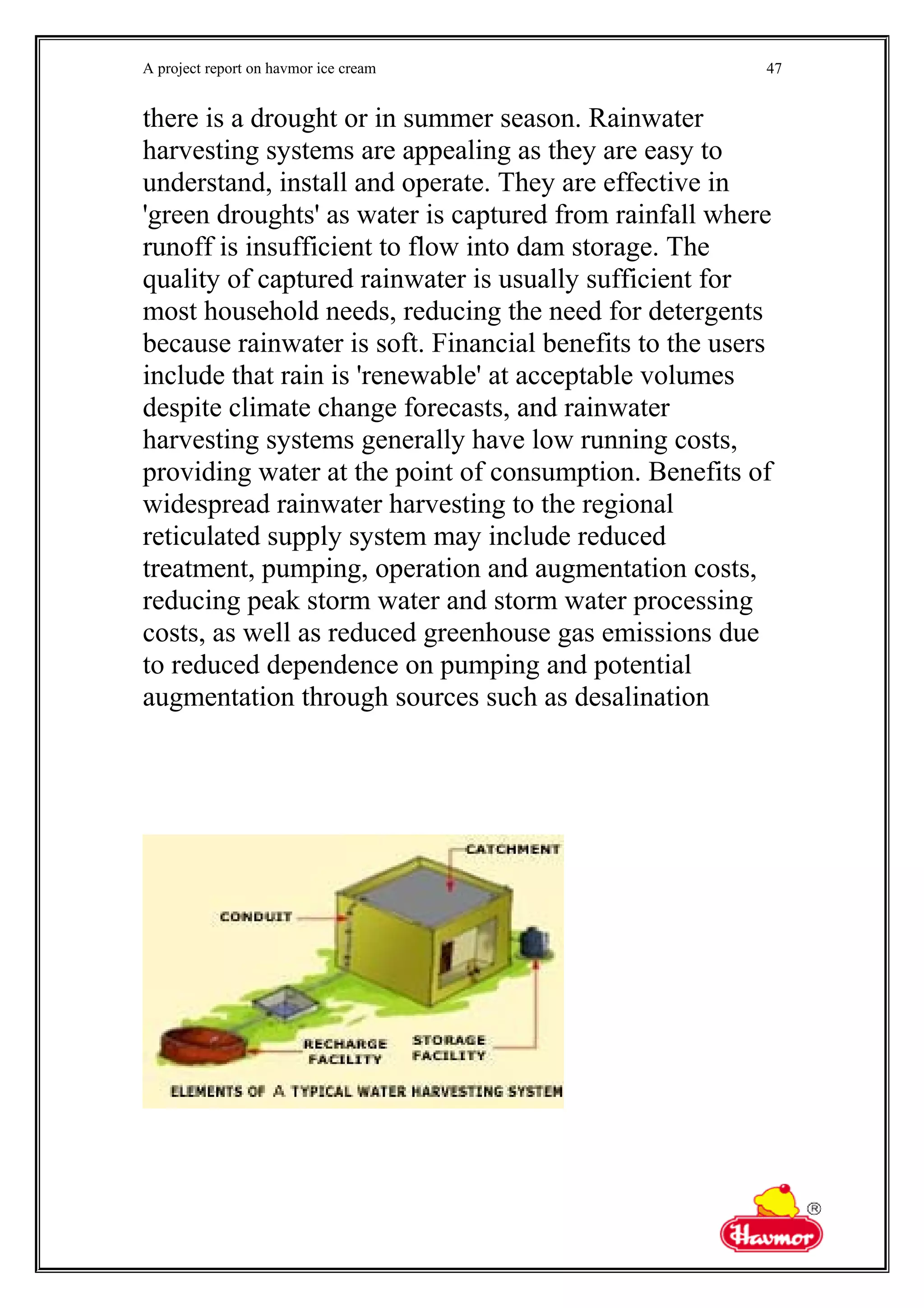 A project report on havmor ice cream
there is a drought or in summer season. Rainwater
harvesting systems are appealing as they are easy to
understand, install and operate. They are effective in
'green droughts' as water is captured from rainfall where
runoff is insufficient to flow into dam storage. The
quality of captured rainwater is usually sufficient for
most household needs, reducing the need for detergents
because rainwater is soft. Financial benefits to the users
include that rain is 'renewable' at acceptable volumes
despite climate change forecasts, and rainwater
harvesting systems generally have low running costs,
providing water at the point of consumption. Benefits of
widespread rainwater harvesting to the regional
reticulated supply system may include reduced
treatment, pumping, operation and augmentation costs,
reducing peak storm water and storm water processing
costs, as well as reduced greenhouse gas emissions due
to reduced dependence on pumping and potential
augmentation through sources such as desalination
47
 