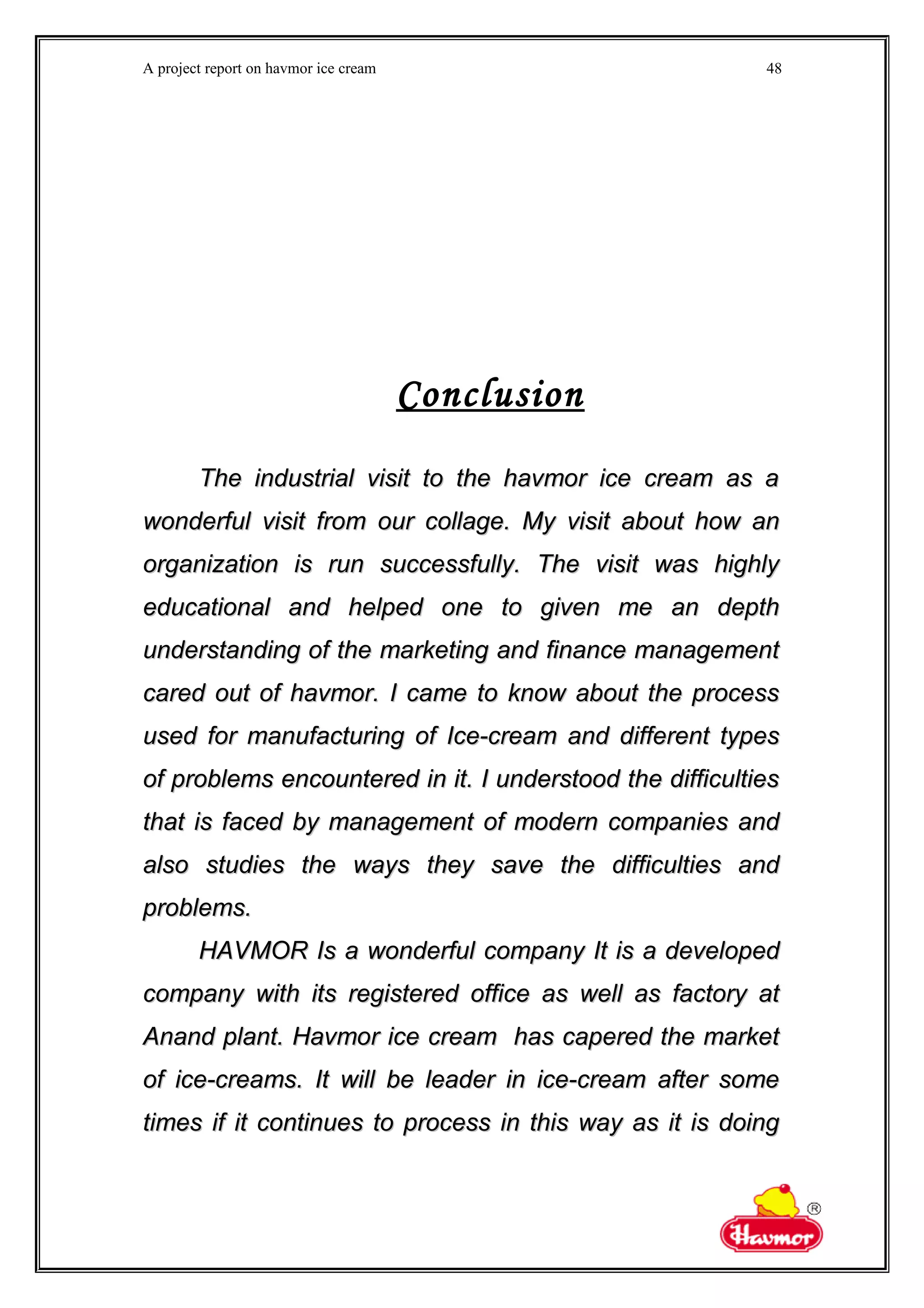 A project report on havmor ice cream
Conclusion
The industrial visit to the havmor ice cream as aThe industrial visit to the havmor ice cream as a
wonderful visit from our collage. My visit about how anwonderful visit from our collage. My visit about how an
organization is run successfully. The visit was highlyorganization is run successfully. The visit was highly
educational and helped one to given me an deptheducational and helped one to given me an depth
understanding of the marketing and finance managementunderstanding of the marketing and finance management
cared out of havmor. I came to know about the processcared out of havmor. I came to know about the process
used for manufacturing of Ice-cream and different typesused for manufacturing of Ice-cream and different types
of problems encountered in it. I understood the difficultiesof problems encountered in it. I understood the difficulties
that is faced by management of modern companies andthat is faced by management of modern companies and
also studies the ways they save the difficulties andalso studies the ways they save the difficulties and
problems.problems.
HAVMOR Is a wonderful company It is a developedHAVMOR Is a wonderful company It is a developed
company with its registered office as well as factory atcompany with its registered office as well as factory at
Anand plant. Havmor ice cream has capered the marketAnand plant. Havmor ice cream has capered the market
of ice-creams. It will be leader in ice-cream after someof ice-creams. It will be leader in ice-cream after some
times if it continues to process in this way as it is doingtimes if it continues to process in this way as it is doing
48
 