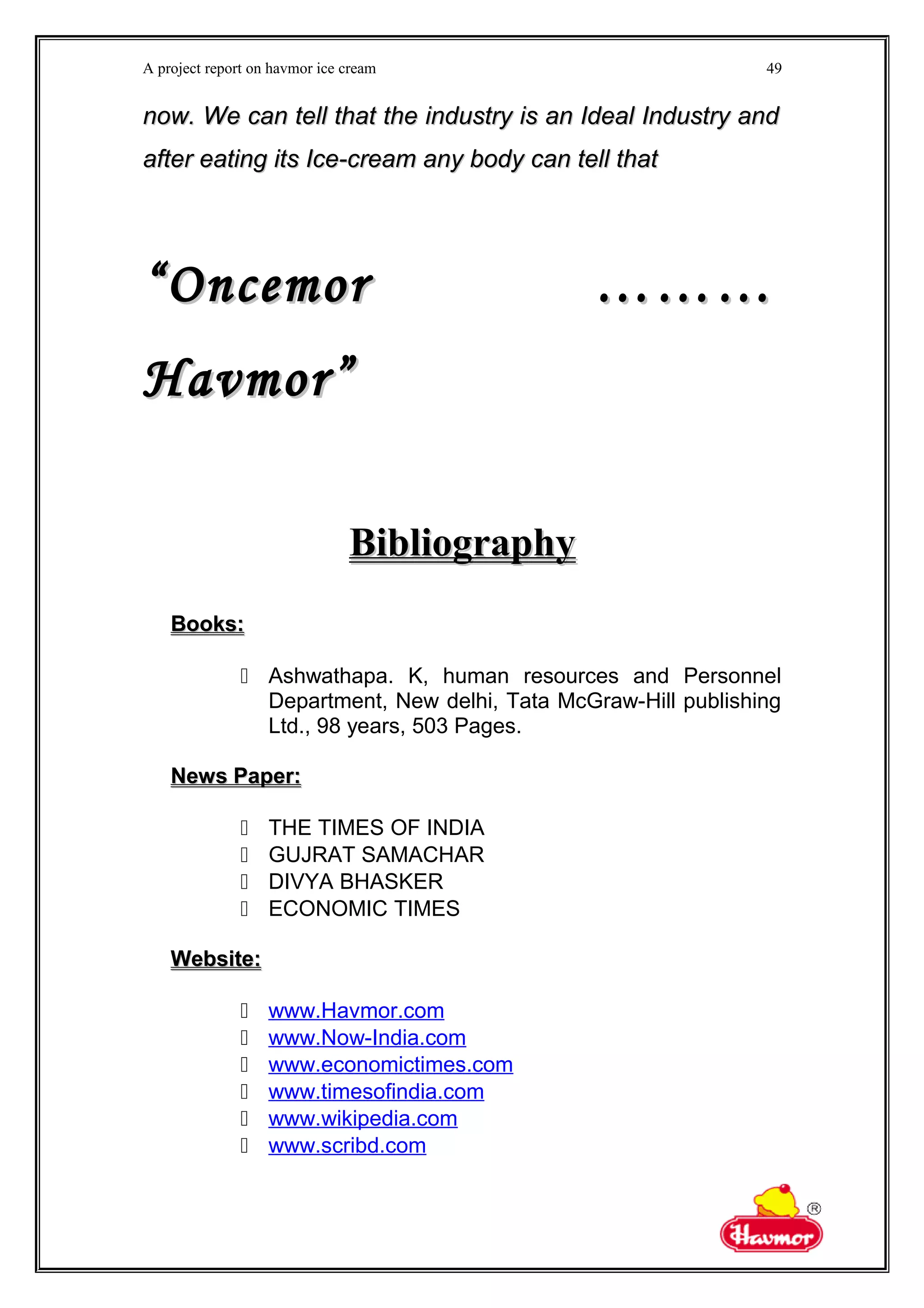A project report on havmor ice cream
now. We can tell that the industry is an Ideal Industry andnow. We can tell that the industry is an Ideal Industry and
after eating its Ice-cream any body can tell thatafter eating its Ice-cream any body can tell that
““Oncemor ………Oncemor ………
Havmor”Havmor”
BibliographyBibliography
Books:Books:
 Ashwathapa. K, human resources and Personnel
Department, New delhi, Tata McGraw-Hill publishing
Ltd., 98 years, 503 Pages.
News Paper:News Paper:
 THE TIMES OF INDIA
 GUJRAT SAMACHAR
 DIVYA BHASKER
 ECONOMIC TIMES
Website:Website:
 www.Havmor.com
 www.Now-India.com
 www.economictimes.com
 www.timesofindia.com
 www.wikipedia.com
 www.scribd.com
49
 