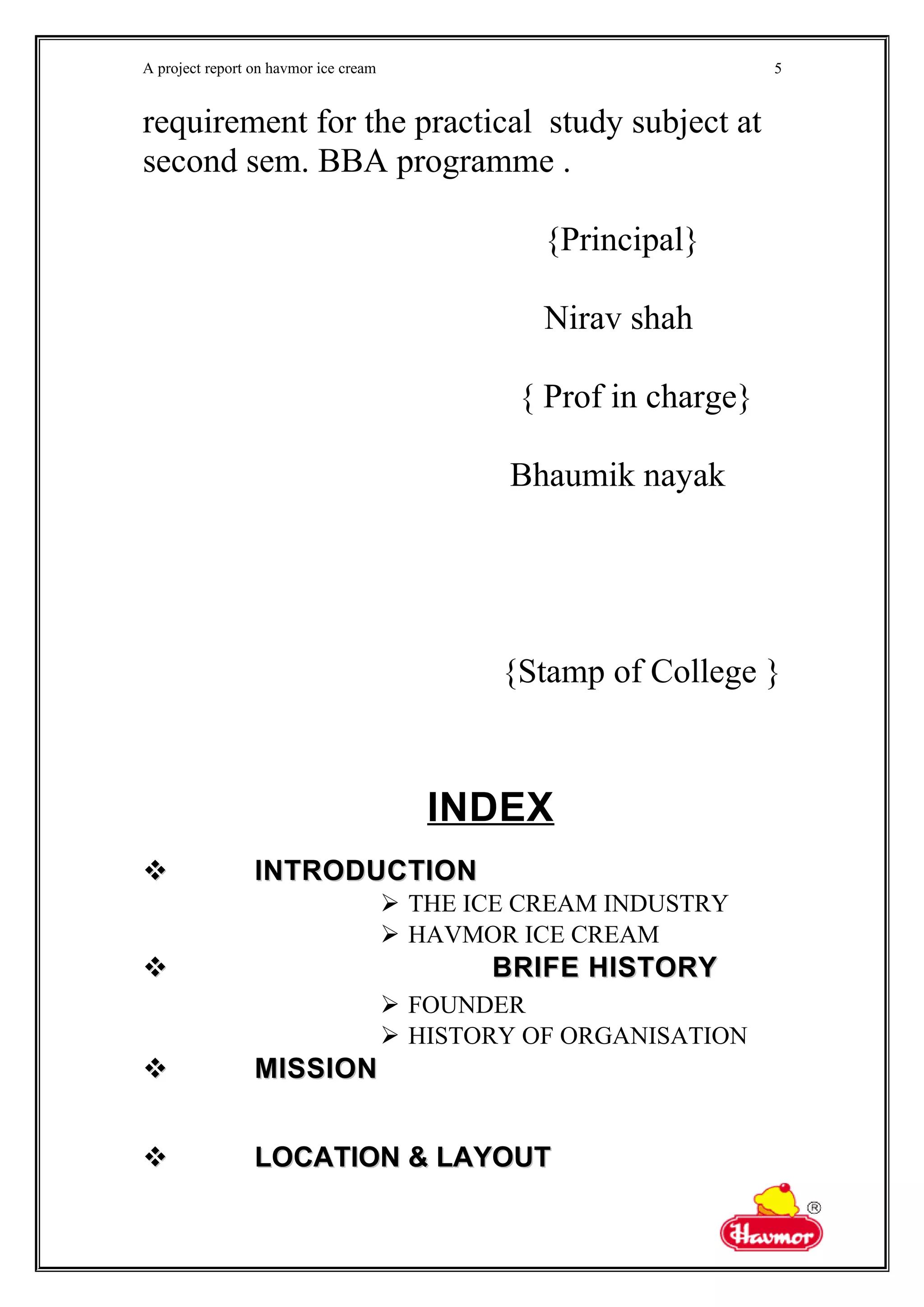 A project report on havmor ice cream
requirement for the practical study subject at
second sem. BBA programme .
{Principal}
Nirav shah
{ Prof in charge}
Bhaumik nayak
{Stamp of College }
INDEX
 INTRODUCTIONINTRODUCTION
 THE ICE CREAM INDUSTRY
 HAVMOR ICE CREAM
 BRIFE HISTORYBRIFE HISTORY
 FOUNDER
 HISTORY OF ORGANISATION
 MISSIONMISSION
 LOCATION & LAYOUTLOCATION & LAYOUT
5
 