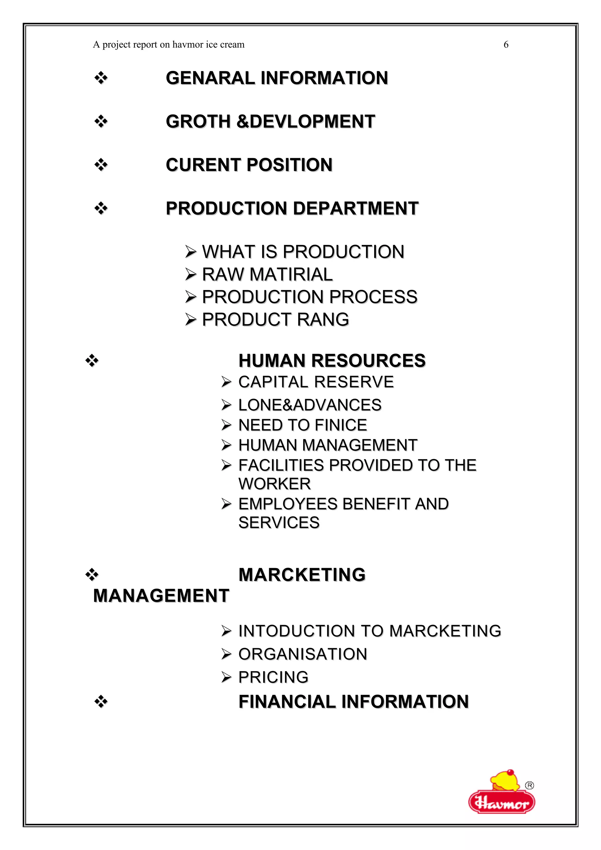 A project report on havmor ice cream
 GENARAL INFORMATIONGENARAL INFORMATION
 GROTH &DEVLOPMENTGROTH &DEVLOPMENT
 CURENT POSITIONCURENT POSITION
 PRODUCTION DEPARTMENTPRODUCTION DEPARTMENT
 WHAT IS PRODUCTIONWHAT IS PRODUCTION
 RAW MATIRIALRAW MATIRIAL
 PRODUCTION PROCESSPRODUCTION PROCESS
 PRODUCT RANGPRODUCT RANG
 HUMAN RESOURCESHUMAN RESOURCES
 CAPITAL RESERVECAPITAL RESERVE
 LONE&ADVANCESLONE&ADVANCES
 NEED TO FINICENEED TO FINICE
 HUMAN MANAGEMENTHUMAN MANAGEMENT
 FACILITIES PROVIDED TO THEFACILITIES PROVIDED TO THE
WORKERWORKER
 EMPLOYEES BENEFIT ANDEMPLOYEES BENEFIT AND
SERVICESSERVICES
 MARCKETINGMARCKETING
MANAGEMENTMANAGEMENT
 INTODUCTION TO MARCKETINGINTODUCTION TO MARCKETING
 ORGANISATIONORGANISATION
 PRICINGPRICING
 FINANCIAL INFORMATIONFINANCIAL INFORMATION
6
 