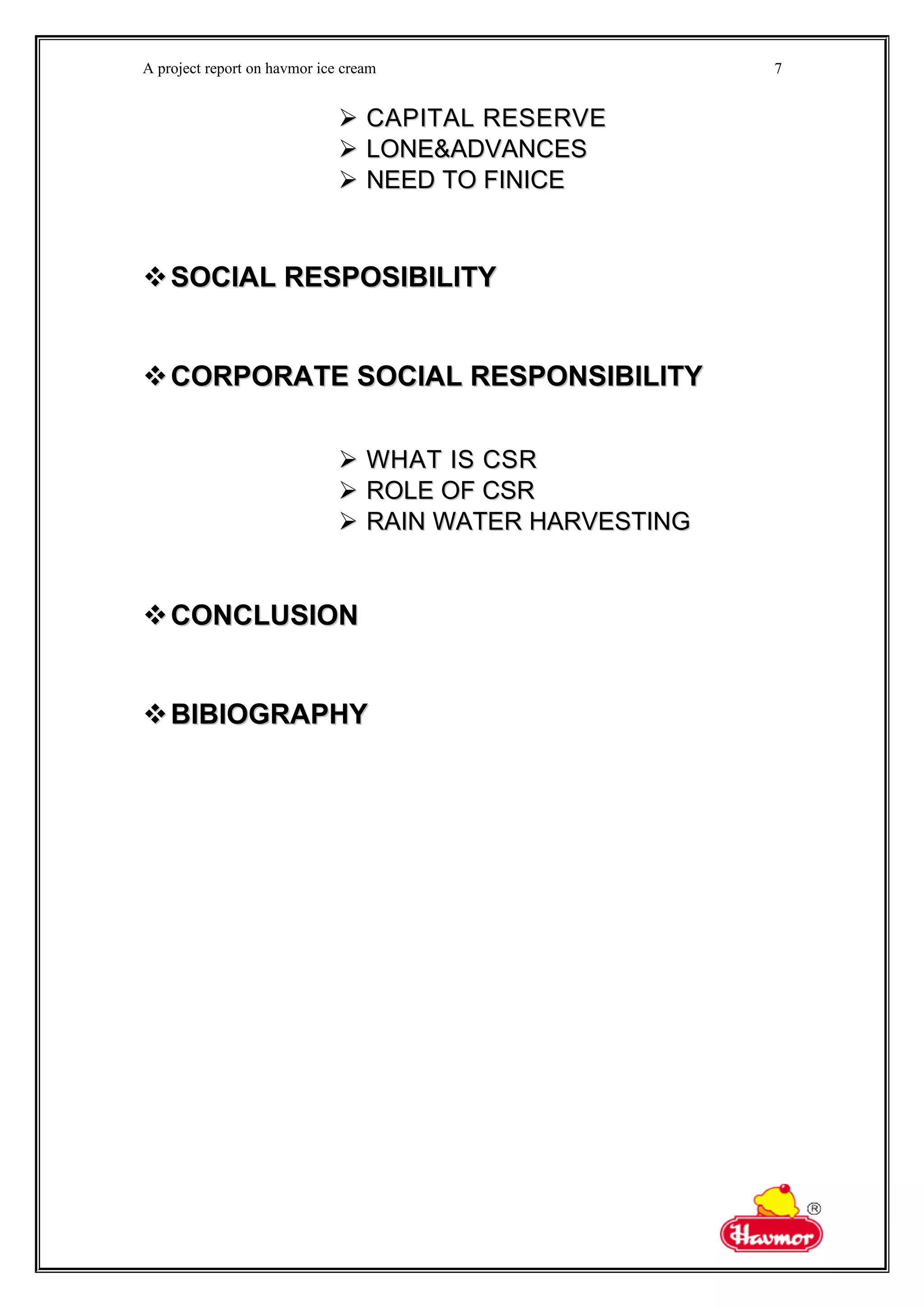 A project report on havmor ice cream
 CAPITAL RESERVECAPITAL RESERVE
 LONE&ADVANCESLONE&ADVANCES
 NEED TO FINICENEED TO FINICE
SOCIAL RESPOSIBILITYSOCIAL RESPOSIBILITY
CORPORATE SOCIAL RESPONSIBILITYCORPORATE SOCIAL RESPONSIBILITY
 WHAT IS CSRWHAT IS CSR
 ROLE OF CSRROLE OF CSR
 RAIN WATER HARVESTINGRAIN WATER HARVESTING
CONCLUSIONCONCLUSION
BIBIOGRAPHYBIBIOGRAPHY
7
 