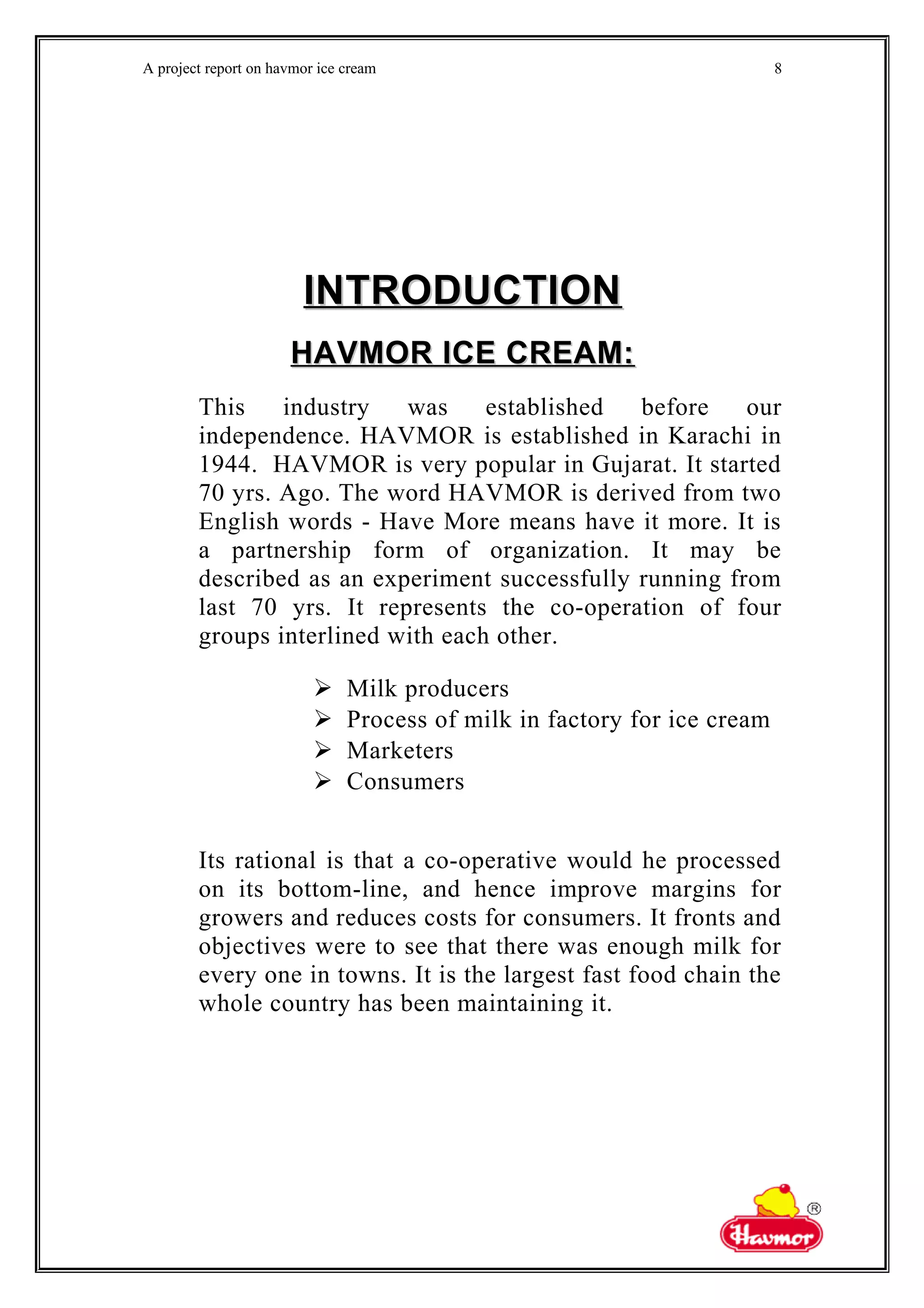 A project report on havmor ice cream
INTRODUCTIONINTRODUCTION
HAVMOR ICE CREAM:HAVMOR ICE CREAM:
This industry was established before our
independence. HAVMOR is established in Karachi in
1944. HAVMOR is very popular in Gujarat. It started
70 yrs. Ago. The word HAVMOR is derived from two
English words - Have More means have it more. It is
a partnership form of organization. It may be
described as an experiment successfully running from
last 70 yrs. It represents the co-operation of four
groups interlined with each other.
 Milk producers
 Process of milk in factory for ice cream
 Marketers
 Consumers
Its rational is that a co-operative would he processed
on its bottom-line, and hence improve margins for
growers and reduces costs for consumers. It fronts and
objectives were to see that there was enough milk for
every one in towns. It is the largest fast food chain the
whole country has been maintaining it.
8
 