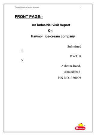 A project report on havmor ice cream
FRONT PAGE:-
An Industrial visit Report
On
Havmor ice-cream company
Submitted
to
BWTIB
A
Ashram Road,
Ahmedabad
PIN NO.-380009
1
 