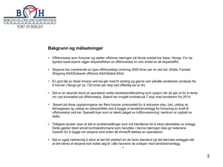 Bakgrunn og målsetninger
• Offshoreskip som forsyner og støtter offshore næringen på Norsk sokkel har base i Norge. For de
typiske base-byene utgjør skipstrafikken av offshoreskip en stor andel av all skipstrafikk.
• Skipene har (varierende av type offshoreskip) omkring 2000 timer per år ved kai. (Kilde: Farstad
Shipping ASA/Eidesvik offshore ASA/Statoil ASA)
• En god del av disse timene ved kai går med til venting og gjerne ved såkalte ventekaier (analyse fra
6 havner i Norge gir ca. 720 timer per skip ved offentlig kai pr år).
• Det er en økende trend at operatører setter landstrømtilknytning som opsjon når de går ut for å hente
inn nye kontrakter på offshoreskip. Statoil har inngått kontrakt på 7 skip med landstrøm fra 2014.
•

Basert på disse opplysningene ser flere havner potensialet for å redusere støy, lukt, utslipp av
klimagasser og utslipp av støvpartikler ved å bygge ut landstrømanlegg for forsyning av kraft til
offshoreskip ved kai. Spesielt byer som er sterkt plaget av luftforurensning i sentrum er opptatt av
dette.

• Tidligere studier viser at det er problemstillinger som må håndteres for å sikre utbredelse av anlegg.
Dette gjelder blant annet kontraktsformene som benyttes i denne næringen ikke gir rederiene
insentiv for å bygge om skipene sine siden all drivstoff dekkes av operatøren.
• Det er også nødvendig å sikre at det blir etablert en de facto standard på det tekniske anlegget slik
at det sikres at skipene kan koble seg til i alle havnene de anløper med landstrømanlegg.
•

2

 
