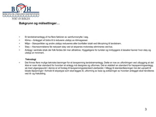 Bakgrunn og målsettinger…

•
•
•
•
•

•

Et landstrømanlegg vil ha flere faktorer av samfunnsnytte i seg.
Klima – Anlegget vil bidra til å redusere utslipp av klimagasser.
Miljø – Støvpartikler og andre utslipp reduseres eller bortfaller totalt ved tilknytning til landstrøm.
Støy – Havneområdene får redusert støy ved at skipenes motorstøy elimineres ved kai.
Anlegg i sentrale strøk der folk ferdes blir mer attraktive. Hyggeligere for turister og innbyggere å besøke havner hvor støy og
utslipp er minimert.
Teknologi
Det finnes flere mulige tekniske løsninger for et lavspenning landstrømanlegg. Dette er noe av utfordringen ved utbygging at det
ikke er noen klar standard for hvordan et anlegg må designes og utformes. Det er etablert en standard for høyspenningsanlegg,
så med utgangspunkt i denne er et forslag til lavspenningsstandard utarbeidet. I tillegg til standardløsninger må det uansett til
lokale tilpasninger i forhold til skipstype som skal legges til, utforming av kaia og avklaringer av hvordan anlegget skal håndteres
ved til- og frakobling.

3

 