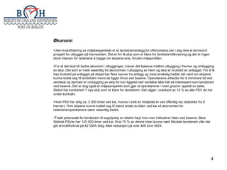 Økonomi
•Uten kvantifisering av miljøbesparelser er et landstrømanlegg for offshoreskip per i dag ikke et lønnsomt
prosjekt for utbygger på havnesiden. Det er for få skip som er klare for landstrømtilknytning og det er ingen
store intensiv for rederiene å bygge om skipene sine, foruten miljøprofilen.
•For at det skal bli bedre økonomi i utbyggingen, krever det balanse mellom utbygging i havner og ombygging
av skip. Det som er mest vesentlig for økonomien i utbygging av havn og skip er brukstid av anlegget. For å få
høy brukstid på anlegget på skipet bør flere havner ha anlegg og mest ønskelig hadde det vært om skipene
kunne koble seg til landstrøm mens de ligger til kai ved basene. Operatørene arbeider for å minimere tid ved
ventekai og dermed er ombygging av skip for kun liggetid ved ventekai ikke fullt så interessant som landstrøm
ved basene. Det er dog også et miljøperspektiv som gjør at operatørene i noen grad er opptatt av dette.
Statoil har kontrahert 7 nye skip som er klare for landstrøm. Det utgjør i overkant av 10 % av alle PSV de har
under kontrakt.
•Hver PSV har årlig ca. 2 000 timer ved kai, hvorav i snitt en tredjedel er ved offentlig kai (statistikk fra 6
havner). Hvis skipene kunne koblet seg til større andel av tiden ved kai vil økonomien for
rederiene/operatørene være vesentlig bedre.
•Totalt potensiale for landstrøm til supplyskip er relativt høyt hvis man inkluderer tiden ved basene. Bare
Statoils PSVer har 120 000 timer ved kai. Hvis 75 % av denne tiden kunne vært tilkoblet landstrøm ville det
gitt et kraftforbruk på 42 GWh årlig. Med reduksjon på over 400 tonn NOX.

4

 