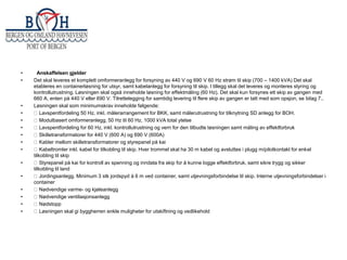 •
•

•
•
•
•
•
•
•
•
•
•
•
•
•

Anskaffelsen gjelder
Det skal leveres et komplett omformeranlegg for forsyning av 440 V og 690 V 60 Hz strøm til skip (700 – 1400 kVA) Det skal
etableres en containerløsning for utsyr, samt kabelanlegg for forsyning til skip. I tillegg skal det leveres og monteres styring og
kontrollutrustning. Løsningen skal også inneholde løsning for effektmåling (60 Hz). Det skal kun forsynes ett skip av gangen med
660 A, enten på 440 V eller 690 V. Tilrettelegging for samtidig levering til flere skip av gangen er tatt med som opsjon, se bilag 7..
Løsningen skal som minimumskrav inneholde følgende:
Lavspentfordeling 50 Hz, inkl. målerarrangement for BKK, samt målerutrustning for tilknytning SD anlegg for BOH.
Modulbasert omformeranlegg, 50 Hz til 60 Hz, 1000 kVA total ytelse
Lavspentfordeling for 60 Hz, inkl. kontrollutrustning og vern for den tilbudte løsningen samt måling av effektforbruk
Skilletransformatorer for 440 V (600 A) og 690 V (600A)
Kabler mellom skilletransformatorer og styrepanel på kai
Kabeltromler inkl. kabel for tilkobling til skip. Hver trommel skal ha 30 m kabel og avsluttes i plugg m/pilotkontakt for enkel
tilkobling til skip
Styrepanel på kai for kontroll av spenning og inndata fra skip for å kunne logge effektforbruk, samt sikre trygg og sikker
tilkobling til land
Jordingsanlegg. Minimum 3 stk jordspyd à 6 m ved container, samt utjevningsforbindelse til skip. Interne utjevningsforbindelser i
container
Nødvendige varme- og kjøleanlegg
Nødvendige ventilasjonsanlegg
Nødstopp
Løsningen skal gi byggherren enkle muligheter for utskiftning og vedlikehold

 